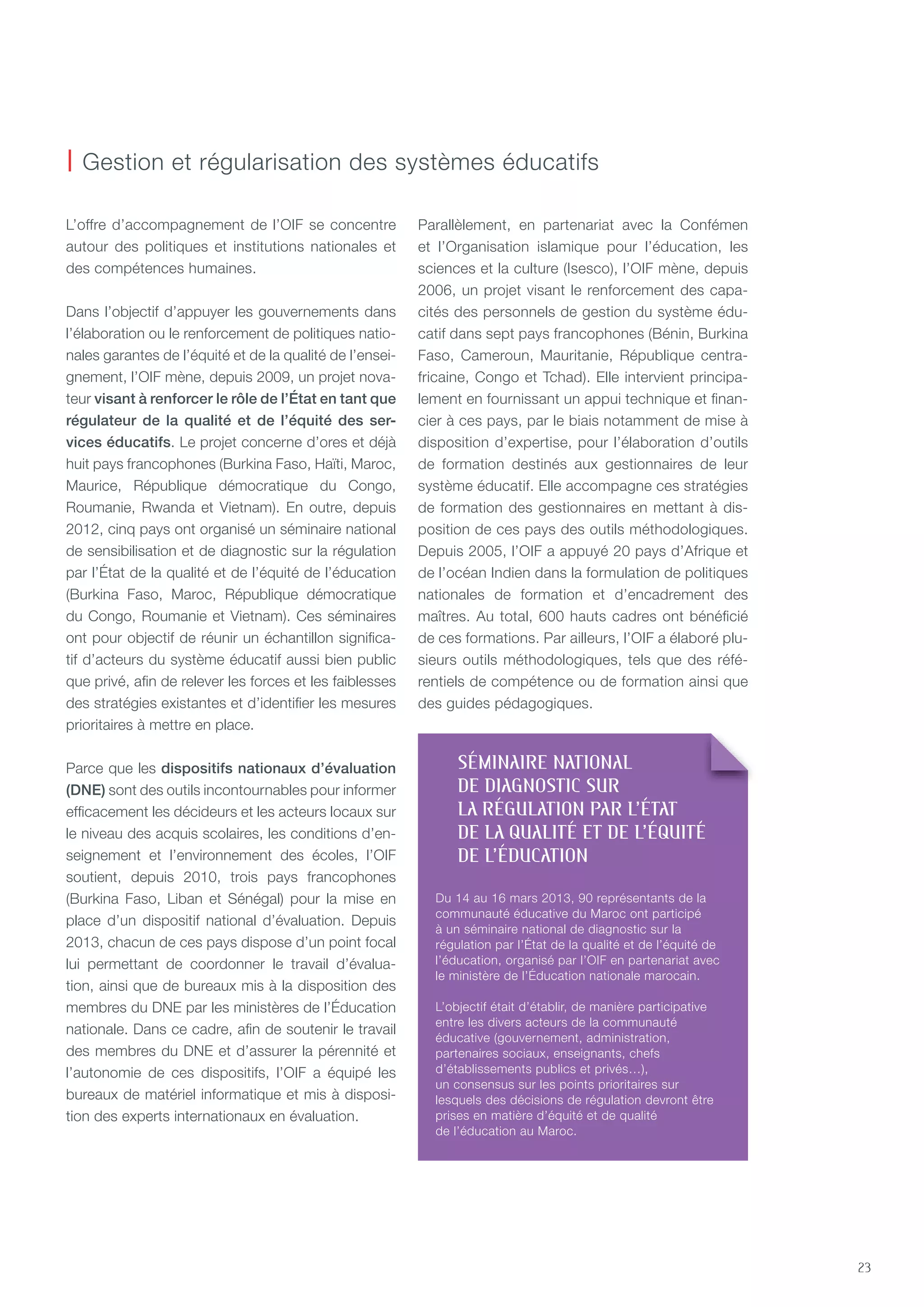 23
L’offre d’accompagnement de l’OIF se concentre
autour des politiques et institutions nationales et
des compétences humaines.
Dans l’objectif d’appuyer les gouvernements dans
l’élaboration ou le renforcement de politiques natio-
nales garantes de l’équité et de la qualité de l’ensei-
gnement, l’OIF mène, depuis 2009, un projet nova-
teur visant à renforcer le rôle de l’État en tant que
régulateur de la qualité et de l’équité des ser-
vices éducatifs. Le projet concerne d’ores et déjà
huit pays francophones (Burkina Faso, Haïti, Maroc,
Maurice, République démocratique du Congo,
Roumanie, Rwanda et Vietnam). En outre, depuis
2012, cinq pays ont organisé un séminaire national
de sensibilisation et de diagnostic sur la régulation
par l’état de la qualité et de l’équité de l’éducation
(Burkina Faso, Maroc, République démocratique
du Congo, Roumanie et Vietnam). Ces séminaires
ont pour objectif de réunir un échantillon significa-
tif d’acteurs du système éducatif aussi bien public
que privé, afin de relever les forces et les faiblesses
des stratégies existantes et d’identifier les mesures
prioritaires à mettre en place.
Parce que les dispositifs nationaux d’évaluation
(dNE) sont des outils incontournables pour informer
efficacement les décideurs et les acteurs locaux sur
le niveau des acquis scolaires, les conditions d’en-
seignement et l’environnement des écoles, l’OIF
soutient, depuis 2010, trois pays francophones
(Burkina Faso, Liban et Sénégal) pour la mise en
place d’un dispositif national d’évaluation. Depuis
2013, chacun de ces pays dispose d’un point focal
lui permettant de coordonner le travail d’évalua-
tion, ainsi que de bureaux mis à la disposition des
membres du DnE par les ministères de l’éducation
nationale. Dans ce cadre, afin de soutenir le travail
des membres du DnE et d’assurer la pérennité et
l’autonomie de ces dispositifs, l’OIF a équipé les
bureaux de matériel informatique et mis à disposi-
tion des experts internationaux en évaluation.
Parallèlement, en partenariat avec la Confémen
et l’Organisation islamique pour l’éducation, les
sciences et la culture (Isesco), l’OIF mène, depuis
2006, un projet visant le renforcement des capa-
cités des personnels de gestion du système édu-
catif dans sept pays francophones (Bénin, Burkina
Faso, Cameroun, Mauritanie, République centra-
fricaine, Congo et tchad). Elle intervient principa-
lement en fournissant un appui technique et finan-
cier à ces pays, par le biais notamment de mise à
disposition d’expertise, pour l’élaboration d’outils
de formation destinés aux gestionnaires de leur
système éducatif. Elle accompagne ces stratégies
de formation des gestionnaires en mettant à dis-
position de ces pays des outils méthodologiques.
Depuis 2005, l’OIF a appuyé 20 pays d’Afrique et
de l’océan Indien dans la formulation de politiques
nationales de formation et d’encadrement des
maîtres. Au total, 600 hauts cadres ont bénéficié
de ces formations. Par ailleurs, l’OIF a élaboré plu-
sieurs outils méthodologiques, tels que des réfé-
rentiels de compétence ou de formation ainsi que
des guides pédagogiques.
| Gestion et régularisation des systèmes éducatifs
SémINaIRE NaTIONal
DE DIagNOSTIC SUR
la RégUlaTION paR l’éTaT
DE la QUalITé ET DE l’éQUITé
DE l’éDUCaTION
Du 14 au 16 mars 2013, 90 représentants de la
communauté éducative du Maroc ont participé
à un séminaire national de diagnostic sur la
régulation par l’état de la qualité et de l’équité de
l’éducation, organisé par l’OIF en partenariat avec
le ministère de l’éducation nationale marocain.
L’objectif était d’établir, de manière participative
entre les divers acteurs de la communauté
éducative (gouvernement, administration,
partenaires sociaux, enseignants, chefs
d’établissements publics et privés…),
un consensus sur les points prioritaires sur
lesquels des décisions de régulation devront être
prises en matière d’équité et de qualité
de l’éducation au Maroc.
 