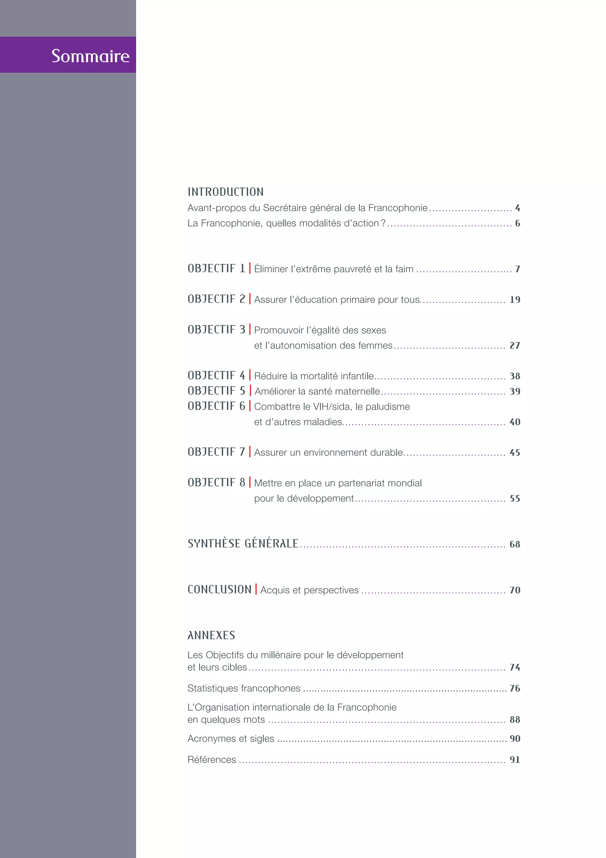 INTRODUCTION
Avant-propos du Secrétaire général de la Francophonie. . . . . . . . . . . . . . . . . . . . . . . . . . . 4
La Francophonie, quelles modalités d’action ?. . . . . . . . . . . . . . . . . . . . . . . . . . . . . . . . . . . . . . . . 6
OBJECTIF 1 | éliminer l’extrême pauvreté et la faim. . . . . . . . . . . . . . . . . . . . . . . . . . . . . . . 7
OBJECTIF 2 | Assurer l’éducation primaire pour tous. . . . . . . . . . . . . . . . . . . . . . . . . . . 19
OBJECTIF 3 | Promouvoir l’égalité des sexes
et l’autonomisation des femmes. . . . . . . . . . . . . . . . . . . . . . . . . . . . . . . . . . . . 27
OBJECTIF 4 | Réduire la mortalité infantile.. . . . . . . . . . . . . . . . . . . . . . . . . . . . . . . . . . . . . . . . . 38
OBJECTIF 5 | Améliorer la santé maternelle. . . . . . . . . . . . . . . . . . . . . . . . . . . . . . . . . . . . . . . . 39
OBJECTIF 6 | Combattre le VIH/sida, le paludisme
et d’autres maladies.. . . . . . . . . . . . . . . . . . . . . . . . . . . . . . . . . . . . . . . . . . . . . . . . . . . 40
OBJECTIF 7 | Assurer un environnement durable.. . . . . . . . . . . . . . . . . . . . . . . . . . . . . . . . 45
OBJECTIF 8 | Mettre en place un partenariat mondial
pour le développement. . . . . . . . . . . . . . . . . . . . . . . . . . . . . . . . . . . . . . . . . . . . . . . . 55
Synthèse générale. . . . . . . . . . . . . . . . . . . . . . . . . . . . . . . . . . . . . . . . . . . . . . . . . . . . . . . . . . . . . . . . . 68
CONCLUSION | Acquis et perspectives. . . . . . . . . . . . . . . . . . . . . . . . . . . . . . . . . . . . . . . . . . . . . . 70
ANNEXES
Les Objectifs du millénaire pour le développement
et leurs cibles. . . . . . . . . . . . . . . . . . . . . . . . . . . . . . . . . . . . . . . . . . . . . . . . . . . . . . . . . . . . . . . . . . . . . . . . . . . . . . . . . 74
Statistiques francophones........................................................................ 76
L’Organisation internationale de la Francophonie
en quelques mots. . . . . . . . . . . . . . . . . . . . . . . . . . . . . . . . . . . . . . . . . . . . . . . . . . . . . . . . . . . . . . . . . . . . . . . . . . . 88
Acronymes et sigles................................................................................. 90
Références. . . . . . . . . . . . . . . . . . . . . . . . . . . . . . . . . . . . . . . . . . . . . . . . . . . . . . . . . . . . . . . . . . . . . . . . . . . . . . . . . . . . 91
Sommaire
 