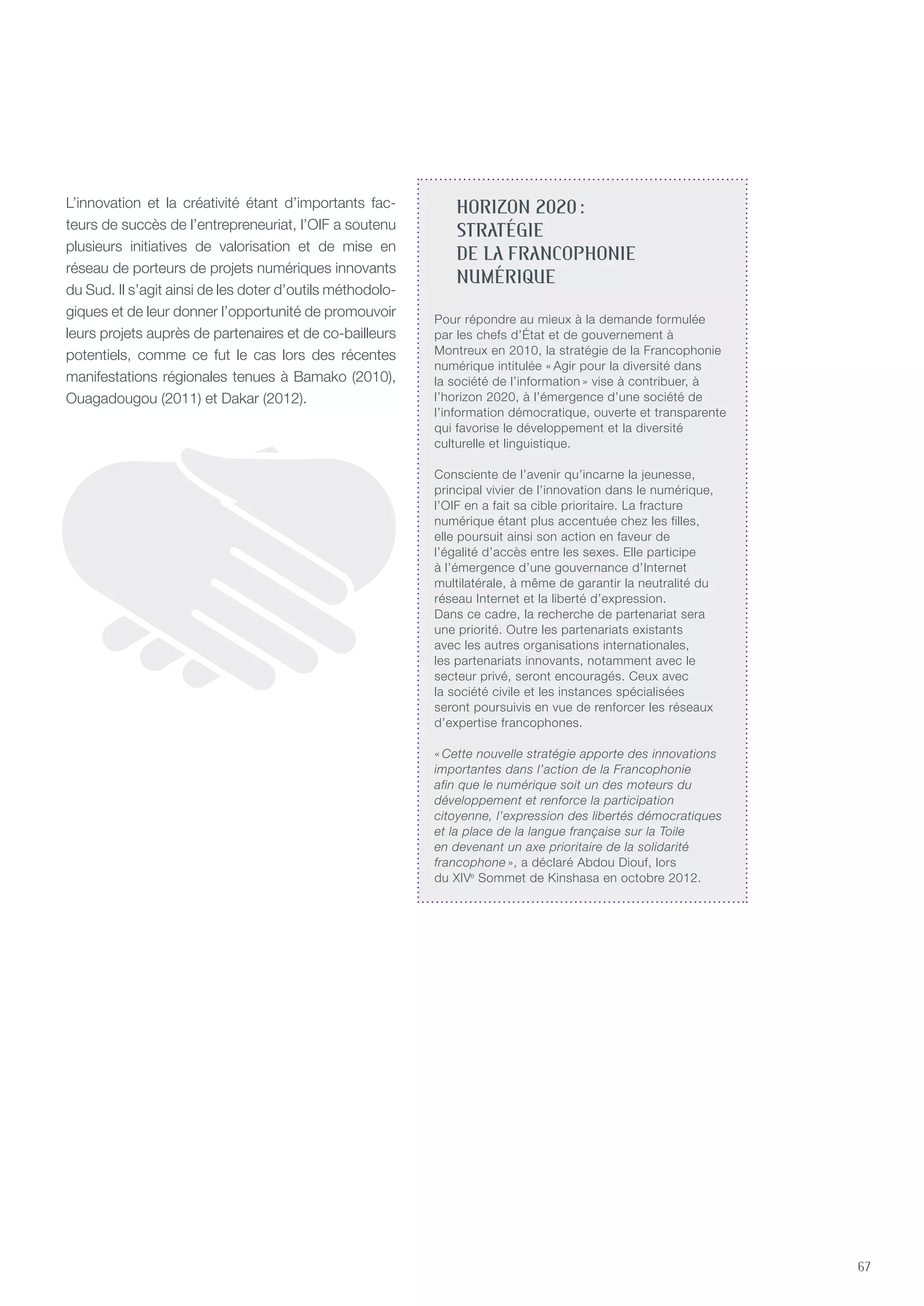 67
HORIZON 2020 :
STRATÉGIE
DE LA FRANCOPHONIE
NUMÉRIQUE
Pour répondre au mieux à la demande formulée
par les chefs d’État et de gouvernement à
Montreux en 2010, la stratégie de la Francophonie
numérique intitulée « Agir pour la diversité dans
la société de l’information » vise à contribuer, à
l’horizon 2020, à l’émergence d’une société de
l’information démocratique, ouverte et transparente
qui favorise le développement et la diversité
culturelle et linguistique.
Consciente de l’avenir qu’incarne la jeunesse,
principal vivier de l’innovation dans le numérique,
l’OIF en a fait sa cible prioritaire. La fracture
numérique étant plus accentuée chez les filles,
elle poursuit ainsi son action en faveur de
l’égalité d’accès entre les sexes. Elle participe
à l’émergence d’une gouvernance d’Internet
multilatérale, à même de garantir la neutralité du
réseau Internet et la liberté d’expression.
Dans ce cadre, la recherche de partenariat sera
une priorité. Outre les partenariats existants
avec les autres organisations internationales,
les partenariats innovants, notamment avec le
secteur privé, seront encouragés. Ceux avec
la société civile et les instances spécialisées
seront poursuivis en vue de renforcer les réseaux
d’expertise francophones.
« Cette nouvelle stratégie apporte des innovations
importantes dans l’action de la Francophonie
afin que le numérique soit un des moteurs du
développement et renforce la participation
citoyenne, l’expression des libertés démocratiques
et la place de la langue française sur la Toile
en devenant un axe prioritaire de la solidarité
francophone », a déclaré Abdou Diouf, lors
du XIVe
Sommet de Kinshasa en octobre 2012.
L’innovation et la créativité étant d’importants fac-
teurs de succès de l’entrepreneuriat, l’OIF a soutenu
plusieurs initiatives de valorisation et de mise en
réseau de porteurs de projets numériques innovants
du Sud. Il s’agit ainsi de les doter d’outils méthodolo-
giques et de leur donner l’opportunité de promouvoir
leurs projets auprès de partenaires et de co-bailleurs
potentiels, comme ce fut le cas lors des récentes
manifestations régionales tenues à Bamako (2010),
Ouagadougou (2011) et Dakar (2012).
 