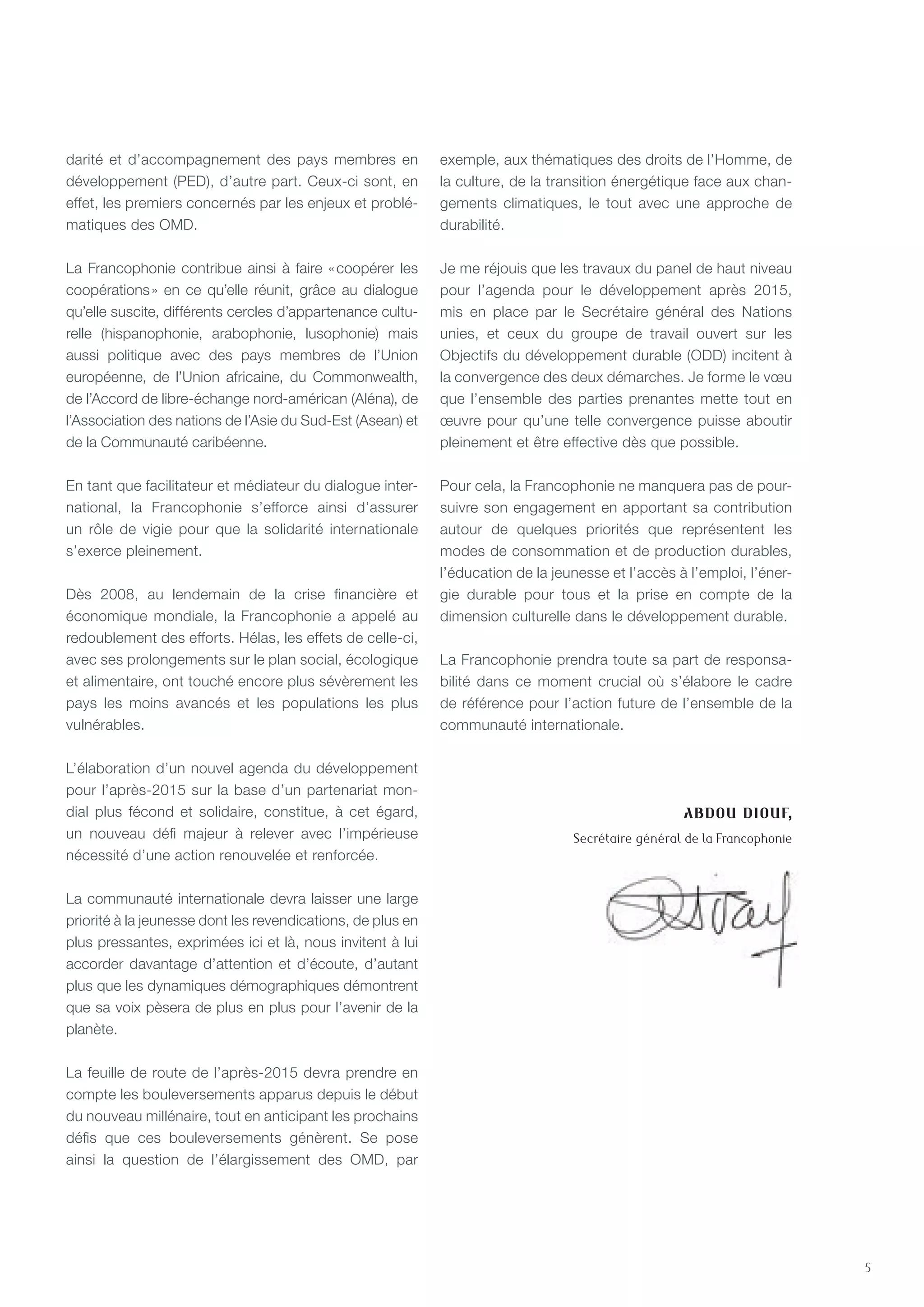 5
darité et d’accompagnement des pays membres en
développement (PED), d’autre part. Ceux-ci sont, en
effet, les premiers concernés par les enjeux et problé-
matiques des OMD.
La Francophonie contribue ainsi à faire « coopérer les
coopérations » en ce qu’elle réunit, grâce au dialogue
qu’elle suscite, différents cercles d’appartenance cultu-
relle (hispanophonie, arabophonie, lusophonie) mais
aussi politique avec des pays membres de l’Union
européenne, de l’Union africaine, du Commonwealth,
de l’Accord de libre-échange nord-américan (Aléna), de
l’Association des nations de l’Asie du Sud-Est (Asean) et
de la Communauté caribéenne.
En tant que facilitateur et médiateur du dialogue inter-
national, la Francophonie s’efforce ainsi d’assurer
un rôle de vigie pour que la solidarité internationale
s’exerce pleinement.
Dès 2008, au lendemain de la crise financière et
économique mondiale, la Francophonie a appelé au
redoublement des efforts. Hélas, les effets de celle-ci,
avec ses prolongements sur le plan social, écologique
et alimentaire, ont touché encore plus sévèrement les
pays les moins avancés et les populations les plus
vulnérables.
L’élaboration d’un nouvel agenda du développement
pour l’après-2015 sur la base d’un partenariat mon-
dial plus fécond et solidaire, constitue, à cet égard,
un nouveau défi majeur à relever avec l’impérieuse
nécessité d’une action renouvelée et renforcée.
La communauté internationale devra laisser une large
priorité à la jeunesse dont les revendications, de plus en
plus pressantes, exprimées ici et là, nous invitent à lui
accorder davantage d’attention et d’écoute, d’autant
plus que les dynamiques démographiques démontrent
que sa voix pèsera de plus en plus pour l’avenir de la
planète.
La feuille de route de l’après-2015 devra prendre en
compte les bouleversements apparus depuis le début
du nouveau millénaire, tout en anticipant les prochains
défis que ces bouleversements génèrent. Se pose
ainsi la question de l’élargissement des OMD, par
exemple, aux thématiques des droits de l’Homme, de
la culture, de la transition énergétique face aux chan-
gements climatiques, le tout avec une approche de
durabilité.
Je me réjouis que les travaux du panel de haut niveau
pour l’agenda pour le développement après 2015,
mis en place par le Secrétaire général des Nations
unies, et ceux du groupe de travail ouvert sur les
Objectifs du développement durable (ODD) incitent à
la convergence des deux démarches. Je forme le vœu
que l’ensemble des parties prenantes mette tout en
œuvre pour qu’une telle convergence puisse aboutir
pleinement et être effective dès que possible.
Pour cela, la Francophonie ne manquera pas de pour-
suivre son engagement en apportant sa contribution
autour de quelques priorités que représentent les
modes de consommation et de production durables,
l’éducation de la jeunesse et l’accès à l’emploi, l’éner-
gie durable pour tous et la prise en compte de la
dimension culturelle dans le développement durable.
La Francophonie prendra toute sa part de responsa-
bilité dans ce moment crucial où s’élabore le cadre
de référence pour l’action future de l’ensemble de la
communauté internationale.
Abdou Diouf,
Secrétaire général de la Francophonie
 
