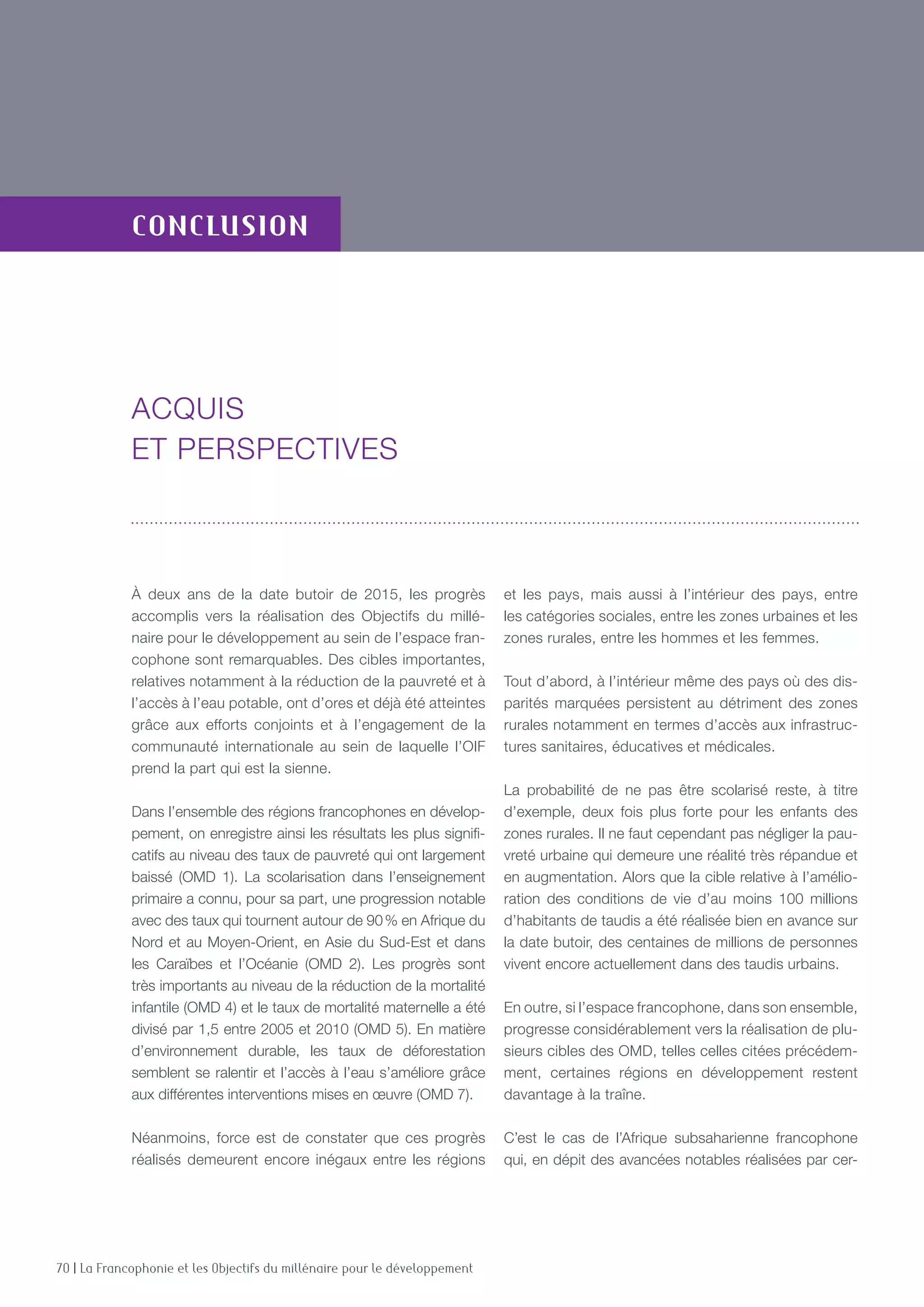 70 | La Francophonie et les Objectifs du millénaire pour le développement
conclusion
À deux ans de la date butoir de 2015, les progrès
accomplis vers la réalisation des Objectifs du millé-
naire pour le développement au sein de l’espace fran-
cophone sont remarquables. Des cibles importantes,
relatives notamment à la réduction de la pauvreté et à
l’accès à l’eau potable, ont d’ores et déjà été atteintes
grâce aux efforts conjoints et à l’engagement de la
communauté internationale au sein de laquelle l’OIF
prend la part qui est la sienne.
Dans l’ensemble des régions francophones en dévelop-
pement, on enregistre ainsi les résultats les plus signifi-
catifs au niveau des taux de pauvreté qui ont largement
baissé (OMD 1). La scolarisation dans l’enseignement
primaire a connu, pour sa part, une progression notable
avec des taux qui tournent autour de 90 % en Afrique du
Nord et au Moyen-Orient, en Asie du Sud-Est et dans
les Caraïbes et l’Océanie (OMD 2). Les progrès sont
très importants au niveau de la réduction de la mortalité
infantile (OMD 4) et le taux de mortalité maternelle a été
divisé par 1,5 entre 2005 et 2010 (OMD 5). En matière
d’environnement durable, les taux de déforestation
semblent se ralentir et l’accès à l’eau s’améliore grâce
aux différentes interventions mises en œuvre (OMD 7).
Néanmoins, force est de constater que ces progrès
réalisés demeurent encore inégaux entre les régions
et les pays, mais aussi à l’intérieur des pays, entre
les catégories sociales, entre les zones urbaines et les
zones rurales, entre les hommes et les femmes.
Tout d’abord, à l’intérieur même des pays où des dis-
parités marquées persistent au détriment des zones
rurales notamment en termes d’accès aux infrastruc-
tures sanitaires, éducatives et médicales.
La probabilité de ne pas être scolarisé reste, à titre
d’exemple, deux fois plus forte pour les enfants des
zones rurales. Il ne faut cependant pas négliger la pau-
vreté urbaine qui demeure une réalité très répandue et
en augmentation. Alors que la cible relative à l’amélio-
ration des conditions de vie d’au moins 100 millions
d’habitants de taudis a été réalisée bien en avance sur
la date butoir, des centaines de millions de personnes
vivent encore actuellement dans des taudis urbains.
En outre, si l’espace francophone, dans son ensemble,
progresse considérablement vers la réalisation de plu-
sieurs cibles des OMD, telles celles citées précédem-
ment, certaines régions en développement restent
davantage à la traîne.
C’est le cas de l’Afrique subsaharienne francophone
qui, en dépit des avancées notables réalisées par cer-
Acquis
et perspectives
 
