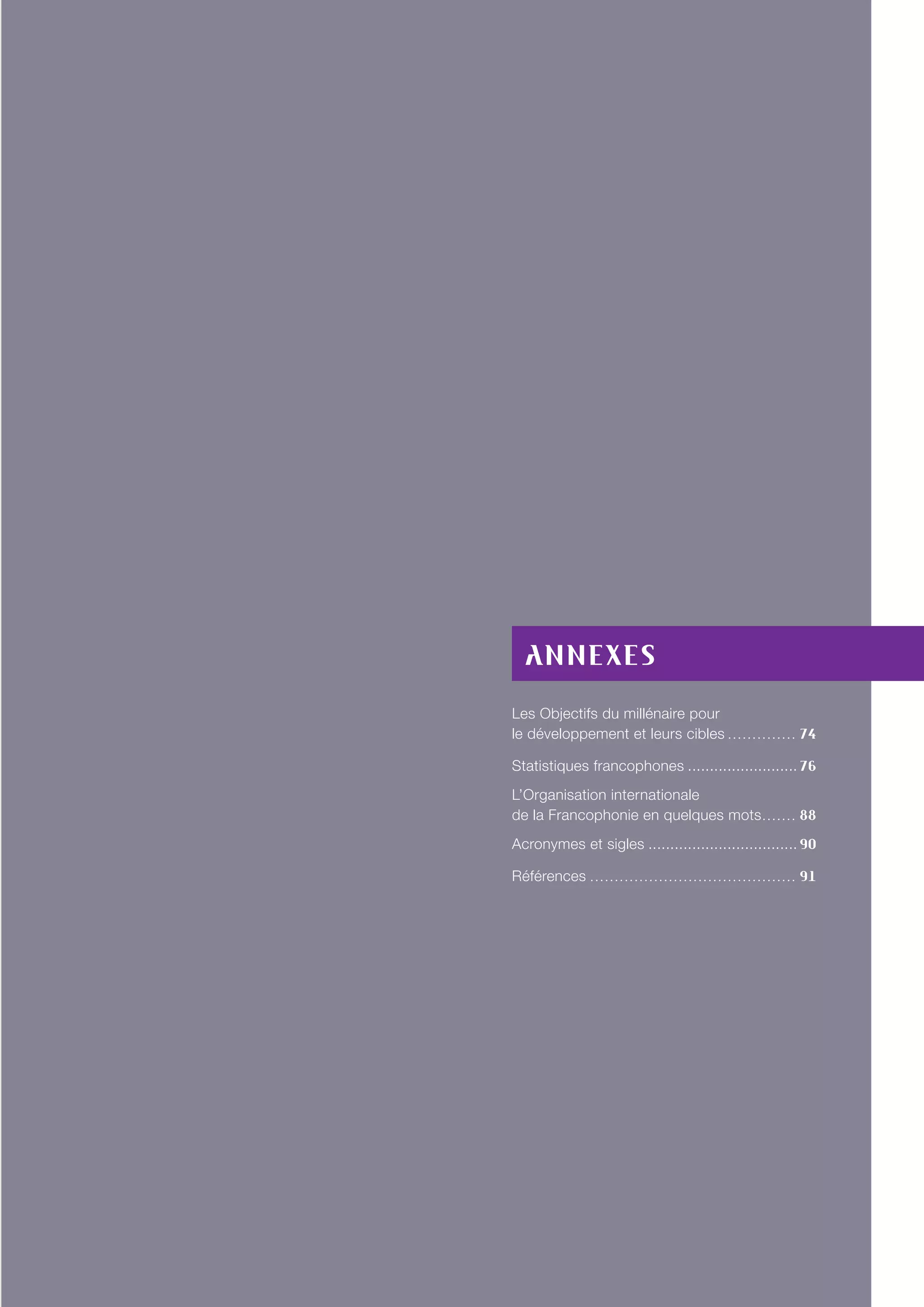 Annexes
Les Objectifs du millénaire pour
le développement et leurs cibles. . . . . . . . . . . . . . . 74
Statistiques francophones.......................... 76
L’Organisation internationale
de la Francophonie en quelques mots.. . . . . . . 88
Acronymes et sigles................................... 90
Références. . . . . . . . . . . . . . . . . . . . . . . . . . . . . . . . . . . . . . . . . . . 91
 