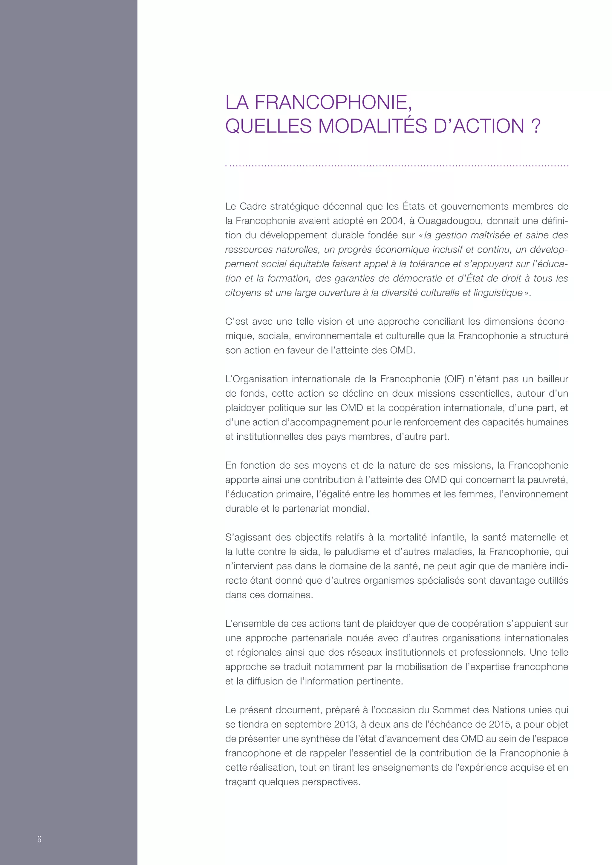 Le Cadre stratégique décennal que les États et gouvernements membres de
la Francophonie avaient adopté en 2004, à Ouagadougou, donnait une défini-
tion du développement durable fondée sur « la gestion maîtrisée et saine des
ressources naturelles, un progrès économique inclusif et continu, un dévelop-
pement social équitable faisant appel à la tolérance et s’appuyant sur l’éduca-
tion et la formation, des garanties de démocratie et d’État de droit à tous les
citoyens et une large ouverture à la diversité culturelle et linguistique ».
C’est avec une telle vision et une approche conciliant les dimensions écono-
mique, sociale, environnementale et culturelle que la Francophonie a structuré
son action en faveur de l’atteinte des OMD.
L’Organisation internationale de la Francophonie (OIF) n’étant pas un bailleur
de fonds, cette action se décline en deux missions essentielles, autour d’un
plaidoyer politique sur les OMD et la coopération internationale, d’une part, et
d’une action d’accompagnement pour le renforcement des capacités humaines
et institutionnelles des pays membres, d’autre part.
En fonction de ses moyens et de la nature de ses missions, la Francophonie
apporte ainsi une contribution à l’atteinte des OMD qui concernent la pauvreté,
l’éducation primaire, l’égalité entre les hommes et les femmes, l’environnement
durable et le partenariat mondial.
S’agissant des objectifs relatifs à la mortalité infantile, la santé maternelle et
la lutte contre le sida, le paludisme et d’autres maladies, la Francophonie, qui
n’intervient pas dans le domaine de la santé, ne peut agir que de manière indi-
recte étant donné que d’autres organismes spécialisés sont davantage outillés
dans ces domaines.
L’ensemble de ces actions tant de plaidoyer que de coopération s’appuient sur
une approche partenariale nouée avec d’autres organisations internationales
et régionales ainsi que des réseaux institutionnels et professionnels. Une telle
approche se traduit notamment par la mobilisation de l’expertise francophone
et la diffusion de l’information pertinente.
Le présent document, préparé à l’occasion du Sommet des Nations unies qui
se tiendra en septembre 2013, à deux ans de l’échéance de 2015, a pour objet
de présenter une synthèse de l’état d’avancement des OMD au sein de l’espace
francophone et de rappeler l’essentiel de la contribution de la Francophonie à
cette réalisation, tout en tirant les enseignements de l’expérience acquise et en
traçant quelques perspectives.
La Francophonie,
quelles modalités d’action ?
6
 
