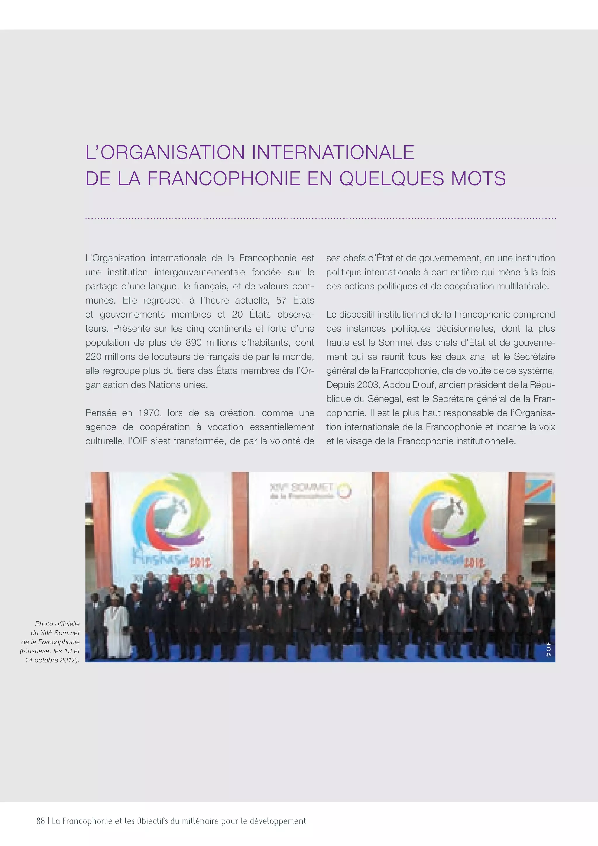 88 | La Francophonie et les Objectifs du millénaire pour le développement
L’Organisation internationale de la Francophonie est
une institution intergouvernementale fondée sur le
partage d’une langue, le français, et de valeurs com-
munes. Elle regroupe, à l’heure actuelle, 57 États
et gouvernements membres et 20 États observa-
teurs. Présente sur les cinq continents et forte d’une
population de plus de 890 millions d’habitants, dont
220 millions de locuteurs de français de par le monde,
elle regroupe plus du tiers des États membres de l’Or-
ganisation des Nations unies.
Pensée en 1970, lors de sa création, comme une
agence de coopération à vocation essentiellement
culturelle, l’OIF s’est transformée, de par la volonté de
ses chefs d’État et de gouvernement, en une institution
politique internationale à part entière qui mène à la fois
des actions politiques et de coopération multilatérale.
Le dispositif institutionnel de la Francophonie comprend
des instances politiques décisionnelles, dont la plus
haute est le Sommet des chefs d’État et de gouverne-
ment qui se réunit tous les deux ans, et le Secrétaire
général de la Francophonie, clé de voûte de ce système.
Depuis 2003, Abdou Diouf, ancien président de la Répu-
blique du Sénégal, est le Secrétaire général de la Fran-
cophonie. Il est le plus haut responsable de l’Organisa-
tion internationale de la Francophonie et incarne la voix
et le visage de la Francophonie institutionnelle.
L’Organisation internationale
de la Francophonie en quelques mots
Photo officielle
du XIVe
Sommet
de la Francophonie
(Kinshasa, les 13 et
14 octobre 2012).
©OIF
 