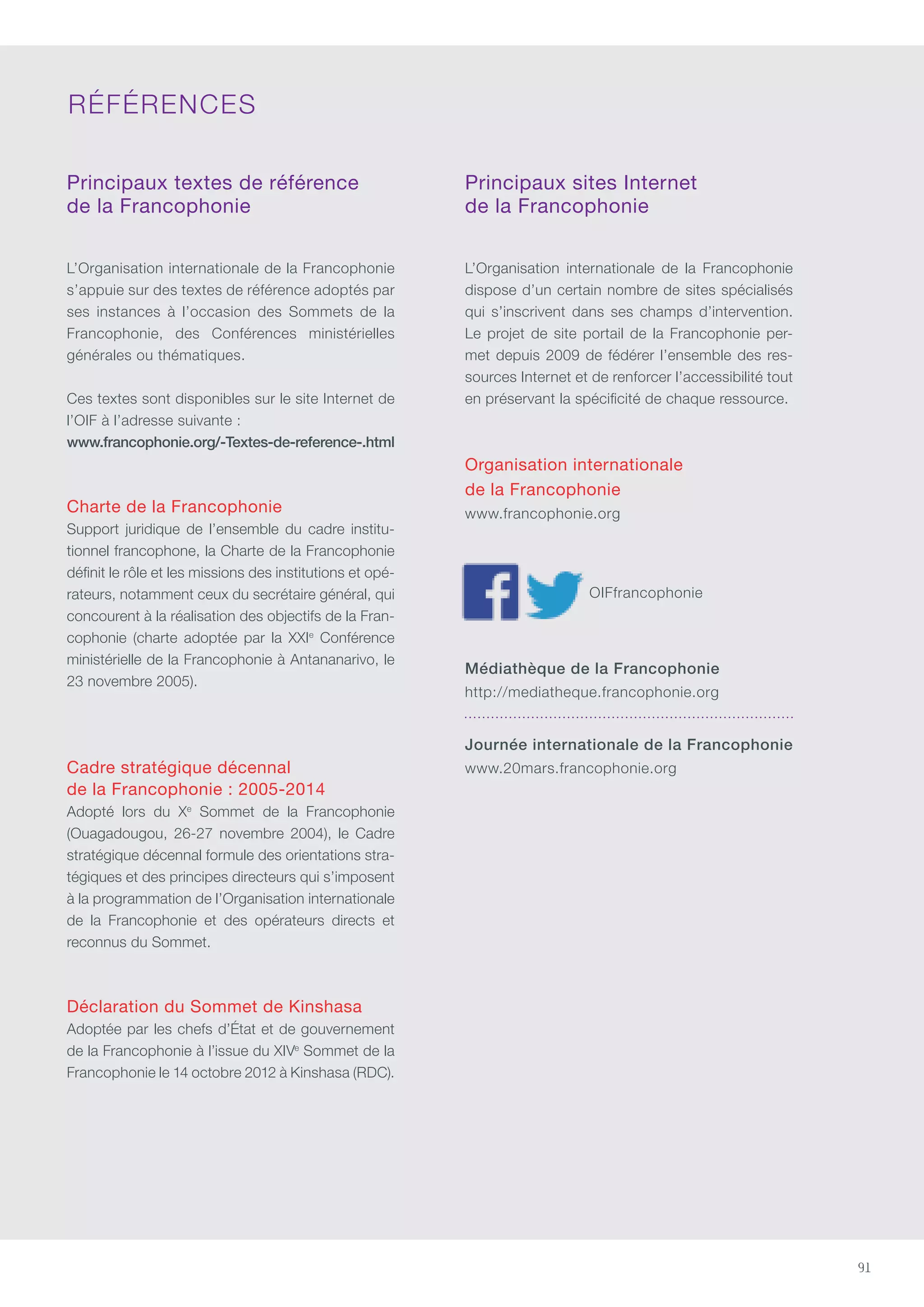 91
Principaux textes de référence
de la Francophonie
L’Organisation internationale de la Francophonie
s’appuie sur des textes de référence adoptés par
ses instances à l’occasion des Sommets de la
Francophonie, des conférences ministérielles
générales ou thématiques.
ces textes sont disponibles sur le site Internet de
l’OIF à l’adresse suivante :
www.francophonie.org/-Textes-de-reference-.html
Charte de la Francophonie
Support juridique de l’ensemble du cadre institu-
tionnel francophone, la charte de la Francophonie
définit le rôle et les missions des institutions et opé-
rateurs, notamment ceux du secrétaire général, qui
concourent à la réalisation des objectifs de la Fran-
cophonie (charte adoptée par la XXIe
conférence
ministérielle de la Francophonie à Antananarivo, le
23 novembre 2005).
Cadre stratégique décennal
de la Francophonie : 2005-2014
Adopté lors du Xe
Sommet de la Francophonie
(Ouagadougou, 26-27 novembre 2004), le cadre
stratégique décennal formule des orientations stra-
tégiques et des principes directeurs qui s’imposent
à la programmation de l’Organisation internationale
de la Francophonie et des opérateurs directs et
reconnus du Sommet.
Déclaration du Sommet de Kinshasa
Adoptée par les chefs d’État et de gouvernement
de la Francophonie à l’issue du XIVe
Sommet de la
Francophonie le 14 octobre 2012 à Kinshasa (RDC).
Principaux sites Internet
de la Francophonie
L’Organisation internationale de la Francophonie
dispose d’un certain nombre de sites spécialisés
qui s’inscrivent dans ses champs d’intervention.
Le projet de site portail de la Francophonie per-
met depuis 2009 de fédérer l’ensemble des res-
sources Internet et de renforcer l’accessibilité tout
en préservant la spécificité de chaque ressource.
Organisation internationale
de la Francophonie
www.francophonie.org
OIFfrancophonie
Médiathèque de la Francophonie
http://mediatheque.francophonie.org
Journée internationale de la Francophonie
www.20mars.francophonie.org
RÉFÉRENcES
 