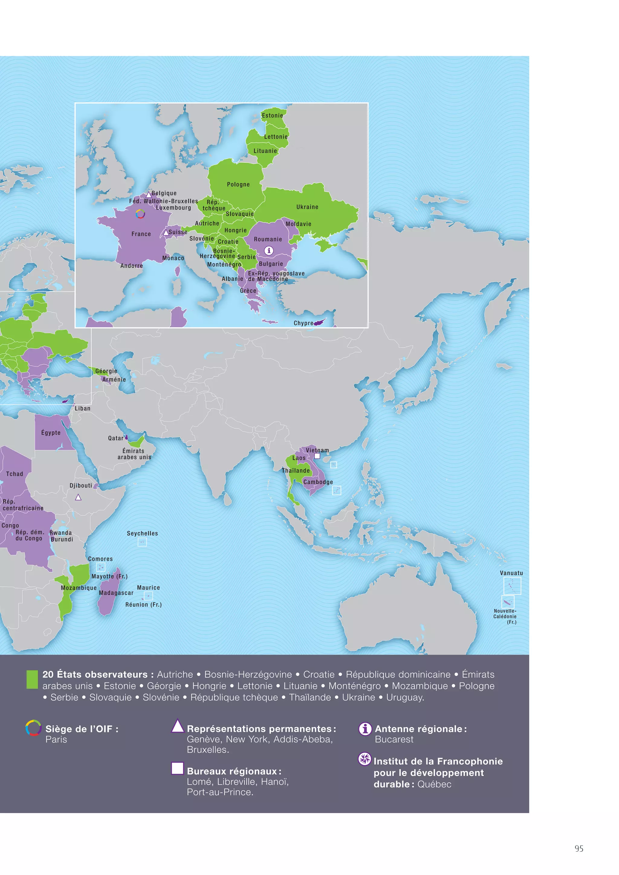94 | La Francophonie et les Objectifs du millénaire pour le développement
54 États et gouvernements membres de l'OIF
3 États associés
20 États observateurs
LE MONDE DE LA FRANCOPHONIE
95
54 États et gouvernements membres de l’OIF : Albanie • Principauté d’Andorre • Arménie • Royaume de
Belgique • Bénin • Bulgarie • Burkina Faso • Burundi • Cambodge • Cameroun • Canada • Canada-Nouveau-
Brunswick • Canada-Québec • Cap-Vert • République centrafricaine • Comores • Congo • République
démocratique du Congo • Côte d’Ivoire • Djibouti • Dominique • Égypte • Ex-République yougoslave de
Macédoine • France • Gabon • Grèce • Guinée • Guinée-Bissau • Guinée équatoriale • Haïti • Laos • Liban
• Luxembourg • Madagascar • Mali • Maroc • Maurice • Mauritanie • Moldavie • Principauté de Monaco •
Niger • Roumanie • Rwanda • Sainte-Lucie • Sao Tomé-et-Principe • Sénégal • Seychelles • Suisse • Tchad
• Togo • Tunisie • Vanuatu • Vietnam • Fédération Wallonie-Bruxelles.
3 États associés :
Chypre • Ghana • Qatar.
20 États observateurs : Autriche • Bosnie-Herzégovine • Croatie • République dominicaine • Émirats
arabes unis • Estonie • Géorgie • Hongrie • Lettonie • Lituanie • Monténégro • Mozambique • Pologne
• Serbie • Slovaquie • Slovénie • République tchèque • Thaïlande • Ukraine • Uruguay.
Siège de l’OIF  :
Paris
Représentations permanentes :
Genève, New York, Addis-Abeba,
Bruxelles.
Bureaux régionaux :
Lomé, Libreville, Hanoï,
Port-au-Prince.
Antenne régionale :
Bucarest
Institut de la Francophonie
pour le développement
durable : Québec
 