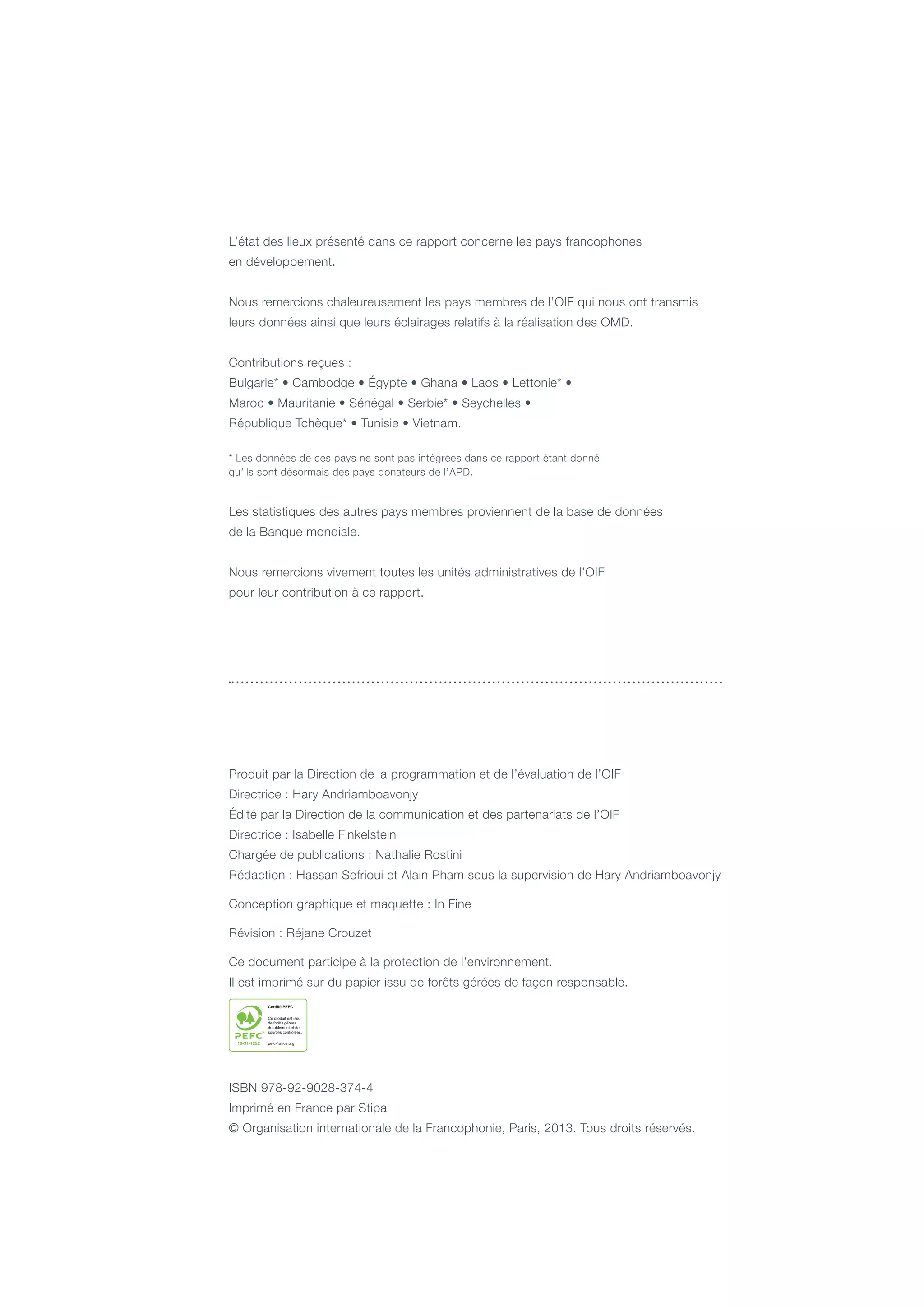 L’état des lieux présenté dans ce rapport concerne les pays francophones
en développement.
Nous remercions chaleureusement les pays membres de l’OIF qui nous ont transmis
leurs données ainsi que leurs éclairages relatifs à la réalisation des OMD.
Contributions reçues :
Bulgarie* • Cambodge • Égypte • Ghana • Laos • Lettonie* •
Maroc • Mauritanie • Sénégal • Serbie* • Seychelles •
République Tchèque* • Tunisie • Vietnam.
* Les données de ces pays ne sont pas intégrées dans ce rapport étant donné
qu’ils sont désormais des pays donateurs de l’APD.
Les statistiques des autres pays membres proviennent de la base de données
de la Banque mondiale.
Nous remercions vivement toutes les unités administratives de l’OIF
pour leur contribution à ce rapport.
Produit par la Direction de la programmation et de l’évaluation de l’OIF
Directrice : Hary Andriamboavonjy
Édité par la Direction de la communication et des partenariats de l’OIF
Directrice : Isabelle Finkelstein
Chargée de publications : Nathalie Rostini
Rédaction : Hassan Sefrioui et Alain Pham sous la supervision de Hary Andriamboavonjy
Conception graphique et maquette : In Fine
Révision : Réjane Crouzet
Ce document participe à la protection de l’environnement.
Il est imprimé sur du papier issu de forêts gérées de façon responsable.
ISBN 978-92-9028-374-4
Imprimé en France par Stipa
© Organisation internationale de la Francophonie, Paris, 2013. Tous droits réservés.
 