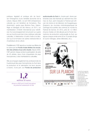 17
politique, législatif et juridique afin de favori-
ser l’émergence d’une véritable économie de la
culture. Depuis 2005, ce sont 850 entrepreneurs
culturels qui ont bénéficié de formations. Plus
récemment, quatre pays (Burkina Faso, Gabon,
Niger et Sénégal) ont été retenus, en 2011, sur
manifestation d’intérêt international pour bénéfi-
cier d’un accompagnement structurant sur quatre
ans qui touche aussi bien à leur politique nationale
culturelle, à l’élaboration d’outils d’aide à la déci-
sion qu’à la formation de cadres institutionnels et
d’opérateurs de la culture.
Parallèlement, l’OIF apporte un soutien aux filières de
la culture par ses Fonds d’aide dédiés à la circula-
tion des artistes et aux arts visuels. Depuis 2002,
l’OIF permet chaque année la participation de près
de 45 artistes, issus d’une cinquantaine de pays
francophones, à des manifestations culturelles.
Elle accompagne également les professionnels de
l’audiovisuel des pays francophones du Sud dans
la production et la valorisation de leurs œuvres
à travers, d’une part, son Fonds de production
audiovisuelle du Sud et, d’autre part, divers par-
tenariats avec des festivals qui valorisent les ciné-
mas du Sud, parmi lesquels le Festival pan-afri-
cain de cinéma et de télévision de Ouagadougou
(Fespaco), les Journées cinématographiques de
Carthage et le pavillon des cinémas du monde du
Festival de Cannes. En 2012, près de 1,2 million
d’euros d’aides ont été alloués par le Fonds fran-
cophone de production audiovisuelle du Sud, qui
appuie chaque année entre 50 et 70 projets (longs
et courts métrages, séries télévisées, etc.).
Le film Sur la planche
de Leïla Kilani (Maroc),
soutenu par le
Fonds francophone
de production
audiovisuelle du Sud,
a été sélectionné
à la Quinzaine des
réalisateurs au Festival
international du film
de Cannes en 2011.
1,2million d’euros
alloués en 2012 par le Fonds francophone
de production audiovisuelle du Sud
 