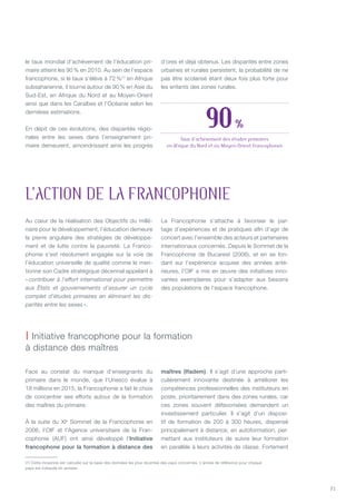 21
le taux mondial d’achèvement de l’éducation pri-
maire atteint les 90 % en 2010. Au sein de l’espace
francophone, si le taux s’élève à 72 %(1)
en Afrique
subsaharienne, il tourne autour de 90 % en Asie du
Sud-Est, en Afrique du Nord et au Moyen-Orient
ainsi que dans les Caraïbes et l’Océanie selon les
dernières estimations.
En dépit de ces évolutions, des disparités régio-
nales entre les sexes dans l’enseignement pri-
maire demeurent, amoindrissant ainsi les progrès
d’ores et déjà obtenus. Les disparités entre zones
urbaines et rurales persistent, la probabilité de ne
pas être scolarisé étant deux fois plus forte pour
les enfants des zones rurales.
Au cœur de la réalisation des Objectifs du millé-
naire pour le développement, l’éducation demeure
la pierre angulaire des stratégies de développe-
ment et de lutte contre la pauvreté. La Franco-
phonie s’est résolument engagée sur la voie de
l’éducation universelle de qualité comme le men-
tionne son Cadre stratégique décennal appelant à
« contribuer à l’effort international pour permettre
aux États et gouvernements d’assurer un cycle
complet d’études primaires en éliminant les dis-
parités entre les sexes ».
La Francophonie s’attache à favoriser le par-
tage d’expériences et de pratiques afin d’agir de
concert avec l’ensemble des acteurs et partenaires
internationaux concernés. Depuis le Sommet de la
Francophonie de Bucarest (2006), et en se fon-
dant sur l’expérience acquise des années anté-
rieures, l’OIF a mis en œuvre des initiatives inno-
vantes exemplaires pour s’adapter aux besoins
des populations de l’espace francophone.
Face au constat du manque d’enseignants du
primaire dans le monde, que l’Unesco évalue à
18 millions en 2015, la Francophonie a fait le choix
de concentrer ses efforts autour de la formation
des maîtres du primaire.
À la suite du XIe
Sommet de la Francophonie en
2006, l’OIF et l’Agence universitaire de la Fran-
cophonie (AUF) ont ainsi développé l’Initiative
francophone pour la formation à distance des
maîtres (Ifadem). Il s’agit d’une approche parti-
culièrement innovante destinée à améliorer les
compétences professionnelles des instituteurs en
poste, prioritairement dans des zones rurales, car
ces zones souvent défavorisées demandent un
investissement particulier. Il s’agit d’un disposi-
tif de formation de 200 à 300 heures, dispensé
principalement à distance, en autoformation, per-
mettant aux instituteurs de suivre leur formation
en parallèle à leurs activités de classe. Fortement
L’ACTION DE LA FRANCOPHONIE
| Initiative francophone pour la formation
à distance des maîtres
(1) Cette moyenne est calculée sur la base des données les plus récentes des pays concernés. L’année de référence pour chaque
pays est indiquée en annexe.
90 %
Taux d’achèvement des études primaires
en Afrique du Nord et au Moyen-Orient francophones
 