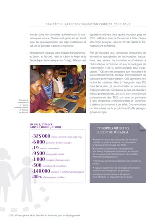 22 | La Francophonie et les Objectifs du millénaire pour le développement
ancrée dans les contextes administratifs et aca-
démiques locaux, l’Ifadem est gérée en lien étroit
avec les gouvernements des pays partenaires et
fait de ce principe d’action une priorité.
Actuellement déployée dans six pays francophones:
le Bénin, le Burundi, Haïti, le Liban, le niger et la
République démocratique du Congo, l’Ifadem est
appelée à s’étendre dans quatre nouveaux pays en
2013: le Burkina Faso, le Cameroun, la Côte d’Ivoire
et le togo. À ce jour, près de 10 000 maîtres et for-
mateurs ont été formés.
Afin de répondre aux demandes croissantes de
formations spécialisées en technologies éduca-
tives, des ateliers de formation et d’initiation à
l’informatique, à l’internet et aux technologies de
l’information et de la communication pour l’édu-
cation (tICE) ont été proposés aux instituteurs et
aux professionnels du secteur, en complément du
parcours de formation Ifadem. Ces opérations ont
facilité les initiatives liées à l’intégration des tIC
dans l’éducation, et permis d’initier un processus
d’appropriation du numérique au sein de plusieurs
milieux professionnels. En 2010-2011, environ 500
professionnels des tICE ont ainsi pu participer
à des rencontres professionnelles et bénéficier
d’ateliers de formation à cet effet. Ces rencontres
ont été suivies par la production d’outils pédago-
giques en ligne.
Formation à
l’informatique
à l’espace
numérique Ifadem
de Kayanza
au Burundi.
O B J E C t I F 2 : A S S U R E R L’ é D U C At I O n P R I M A I R E P O U R t O U S
en 2013, L’IfAdeM
dAnS Le Monde, ce Sont :
• 325000 élèves concernés dans sept pays
• 6800 personnes formées aux tiCe
• 19 espaces numériques
• 9500 enseignants formés
• 1000 équipements numériques
• 500 formateurs et encadreurs
• 140000 ouvrages et dotations pédagogiques
• 88% d’enseignants certifiés
pRINCIpaUX OBJECTIFS
DU DISpOSITIF IFaDEm
• Mettre en œuvre des dispositifs de formation
hybride, en partie à distance, en introduisant
progressivement l’usage des tICE ;
• Améliorer les méthodes d’enseignement
à la faveur de pratiques innovantes, de l’emploi
de nouveaux outils didactiques et de nouvelles
méthodes pédagogiques ;
• Renforcer la professionnalisation des formateurs
locaux ;
• Appuyer la définition de stratégies de formation
continue des enseignants du primaire ;
• Analyser les retombées et le rapport
coût-efficacité du dispositif mis en œuvre.
©Ifadem
 