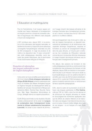 24 | La Francophonie et les Objectifs du millénaire pour le développement
Pour la Francophonie, il est toujours apparu pri-
mordial que l’appui nécessaire à l’enseignement
du français prenne en compte les contextes cultu-
rels et linguistiques très différents dans lesquels
s’inscrit cet enseignement.
L’OIF contribue ainsi, depuis 2007, à la promo-
tion et à la valorisation des langues nationales, en
facilitant la formation à l’approche de la didactique
convergente français/langues nationales de près
de 600 enseignants. Il s’agit de produire et de
mettre à la disposition des 15 pays concernés(1)
des outils pédagogiques diversifiés, parmi les-
quels des guides didactiques, des bi-grammaires
et des dictionnaires bilingues et trilingues.
Cette action se trouve amplifiée par le lancement en
2012 de l’initiative École et langues nationales en
Afrique (ÉLAN-Afrique) menée en partenariat avec
l’AUF, le ministère des Affaires étrangères français
et l’Agence française de développement (AFD) au
bénéfice de huit pays francophones d’Afrique sub-
saharienne (Bénin, Burkina Faso, Burundi, Came-
roun, Mali, Niger, République démocratique du
Congo, Sénégal) retenus sur appel à propositions.
élan-Afrique est fondée sur les résultats d’études
menées antérieurement tel le projet de Langues
de scolarisation dans l’enseignement fonda-
mental en Afrique subsaharienne francophone
(Lascolaf). Ce projet a pour objectif de promou-
voir l’usage conjoint des langues africaines et de
la langue française dans l’enseignement primaire,
ce qui, à terme, touchera plus de 627 000 ensei-
gnants et 15 millions d’élèves.
Cet accompagnement vise d’une part à créer, au
sein de l’espace francophone, un dispositif inter-
national de capitalisation et de renforcement des
capacités (échange d’expériences, expertise et
formation) au service de l’enseignement bilingue
dans les pays africains, et d’autre part à renfor-
cer les huit ministères de l’Éducation nationale
concernés pour conduire les réformes nécessaires
à l’usage croissant des langues africaines avec le
français dans l’enseignement primaire.
Par ailleurs, des sessions de formation et des
outils pédagogiques destinés au renforcement des
compétences des professeurs de français ont été
déployés, depuis 2009, en direction d’une quaran-
taine de pays où le français n’est pas la seule ou
la principale langue au sein du système éducatif. À
cet effet, pas moins de 250 formations bénéficient,
depuis 2010, à près de 27 000 formateurs, ensei-
gnants et experts nationaux pour un renforcement
de leurs capacités pédagogiques.
Enfin, dans le cadre de la promotion et de la dif-
fusion des langues partenaires, le Prix Kadima,
créé par l’OIF en 1989, a pour but de valoriser et
de promouvoir les langues africaines et créoles
en encourageant les recherches appliquées ainsi
que les efforts de création littéraire et de traduc-
tion dans ces langues. Il est décerné tous les deux
ans à un auteur d’œuvre inédite rédigée dans l’une
de ces langues – ou en français s’il s’agit d’une
traduction.
| éducation et multilinguisme
O B J E C T I F 2  : A ssurer l’ é ducat io n primaire pour t ous
Promotion et valorisation  
des langues nationales au sein  
de l’espace francophone     
(1) Afrique subsaharienne (Bénin, Burkina Faso, Burundi, Cameroun, Mali, Niger, République démocratique du Congo et Sénégal),
Zone arabophone (Liban, Maroc et Tunisie), zone créolophone (Dominique, Haïti, Sainte-Lucie et Seychelles).
 