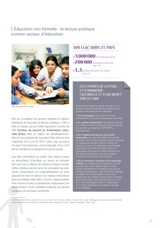 25
©RogerMoukarzel/OIF
Afin de compléter les actions relatives à l’alpha-
bétisation et favoriser la lecture publique, l’OIF a
bâti un réseau qui se chiffre aujourd’hui à près de
300 Centres de lecture et d’animation cultu-
relle (Clac) dans 21 pays(1)
en développement.
Plus d’une centaine de nouveaux Clac doivent être
implantés d’ici à la fin 2013 dans une douzaine
de pays francophones, parmi lesquels cinq n’ont
jamais bénéficié du programme par le passé.
Les Clac permettent au public des milieux ruraux
ou périurbains d’accéder au savoir en accueil-
lant près de 3 millions de visiteurs chaque année.
Cette initiative permet ainsi de compléter les poli-
tiques d’éducation ou d’alphabétisation et vient
appuyer la mise en place d’un réseau national de
lecture publique. Elle cible, à terme, l’appropriation
des moyens et des compétences nécessaires à la
pérennisation d’une véritable politique de lecture
publique par les pays concernés.
| éducation non formelle : la lecture publique
comme vecteur d’éducation
Clac de Haret Hreik (Liban).
(1) Bénin, Burkina Faso, Burundi, Comores, Congo, Côte d’Ivoire, Gabon, Guinée, Haïti, Liban, Madagascar, Maurice, Mauritanie, Mali,
niger, République centrafricaine, République démocratique du Congo, Rwanda, Sénégal, tchad, togo.
lES CENTRES DE lECTURE
ET D’aNImaTION
CUlTUREllE ET lEUR ImpaCT
SUR lES OmD
En facilitant l’accès au savoir, les Clac ont un
impact social et économique conséquent sur
plusieurs des Objectifs du millénaire.
• Sur la jeunesse : les moins de 16 ans
représentent 70 % de la fréquentation des Clac.
• En matière d’éducation : les élèves abonnés
à un Clac ont deux à trois fois plus de chances
de réussite aux examens (CEP, BEPC,
baccalauréat).
• Sur l’égalité des genres et la santé
maternelle : les Clac permettent de toucher
un public féminin que certaines traditions locales
ou religieuses tiennent parfois à l’écart de
l’accès au savoir. En particulier, des résultats
significatifs en matière de lutte contre les
grossesses précoces et contre l’excision ont
été relevés (évaluations menées au Bénin,
au Burkina Faso et en Côte d’Ivoire).
• Sur la promotion sanitaire et la santé des
enfants : au bénéfice des populations issues
souvent des zones défavorisées, les Clac
servent régulièrement de relais à des actions
sanitaires (vaccination, lutte contre les maladies
sexuellement transmissibles, le sida et le
paludisme). En matière de vaccination infantile,
le taux est passé, dans certains cas, de 10 à
60 % de la population suite à l’implantation
d’un centre (évaluations menées en Guinée
et au Sénégal).
• 3000000 de visiteurs par an
• 200000 nouveaux abonnés
par an
• 1,3million de prêts de livres
par an
300 ClaC DaNS 21 payS
 