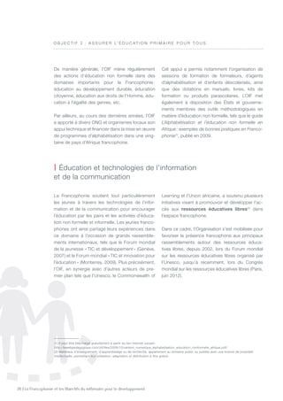 26 | La Francophonie et les Objectifs du millénaire pour le développement
La Francophonie soutient tout particulièrement
les jeunes à travers les technologies de l’infor-
mation et de la communication pour encourager
l’éducation par les pairs et les activités d’éduca-
tion non formelle et informelle. Les jeunes franco-
phones ont ainsi partagé leurs expériences dans
ce domaine à l’occasion de grands rassemble-
ments internationaux, tels que le Forum mondial
de la jeunesse « TIC et développement » (Genève,
2007) et le Forum mondial « TIC et innovation pour
l’éducation » (Monterrey, 2009). Plus précisément,
l’OIF, en synergie avec d’autres acteurs de pre-
mier plan tels que l’Unesco, le Commonwealth of
Learning et l’Union africaine, a soutenu plusieurs
initiatives visant à promouvoir et développer l’ac-
cès aux ressources éducatives libres(2)
dans
l’espace francophone.
Dans ce cadre, l’Organisation s’est mobilisée pour
favoriser la présence francophone aux principaux
rassemblements autour des ressources éduca-
tives libres, depuis 2002, lors du Forum mondial
sur les ressources éducatives libres organisé par
l’Unesco, jusqu’à récemment, lors du Congrès
mondial sur les ressources éducatives libres (Paris,
juin 2012).
O B J E C T I F 2  : A ssurer l’ é ducat io n primaire pour t ous
| éducation et technologies de l’information
et de la communication
(1) Il peut être téléchargé gratuitement à partir du lien Internet suivant :
http://lewebpedagogique.com/oif/files/2009/10/version_numerique_alphabetisation_education_nonformelle_afrique.pdf/
(2) Matériaux d’enseignement, d’apprentissage ou de recherche, appartenant au domaine public ou publiés avec une licence de propriété
intellectuelle, permettant leur utilisation, adaptation et distribution à titre gratuit.
De manière générale, l’OIF mène régulièrement
des actions d’éducation non formelle dans des
domaines importants pour la Francophonie :
éducation au développement durable, éducation
citoyenne, éducation aux droits de l’Homme, édu-
cation à l’égalité des genres, etc.
Par ailleurs, au cours des dernières années, l’OIF
a apporté à divers ONG et organismes locaux son
appui technique et financier dans la mise en œuvre
de programmes d’alphabétisation dans une ving-
taine de pays d’Afrique francophone.
Cet appui a permis notamment l’organisation de
sessions de formation de formateurs, d’agents
d’alphabétisation et d’enfants déscolarisés, ainsi
que des dotations en manuels, livres, kits de
formation ou produits parascolaires. L’OIF met
également à disposition des États et gouverne-
ments membres des outils méthodologiques en
matière d’éducation non formelle, tels que le guide
L’Alphabétisation et l’éducation non formelle en
Afrique : exemples de bonnes pratiques en Franco-
phonie(1)
, publié en 2009.
 