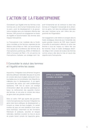 31
Considérant que l’égalité entre les femmes et les
hommes est un droit humain fondamental, et qu’il
ne peut y avoir de développement ni de gouver-
nance durables sans une implication effective des
femmes, l’OIF poursuit son engagement en faveur
de l’égalité et l’autonomisation des femmes dans
l’espace francophone.
La Francophonie s’est mobilisée dès la Confé-
rence mondiale sur les femmes organisée par les
nations unies à Pékin en 1995. Les recommanda-
tions issues de la Conférence des femmes de la
Francophonie (Luxembourg, 2000), et réitérées en
2005 à l’occasion de Pékin + 10, ont permis à la
Francophonie d’adopter une stratégie dont l’ob-
jectif fondamental est de renforcer le statut des
femmes et l’intégration transversale de la dimen-
sion du genre, tant dans les politiques nationales
des pays membres qu’au sein même des pro-
grammes de l’Organisation.
Cet engagement a été réitéré et consigné dans le
Cadre stratégique décennal pour l’ensemble des
quatre grandes missions de l’OIF, dans l’objectif
d’accroître la participation effective et active des
femmes à tous les niveaux au même titre que
les hommes. Aussi, le Cadre stratégique décen-
nal oblige à tenir compte de la place des femmes
comme acteurs clés dans la mise en œuvre des
objectifs de la Francophonie.
Aujourd’hui, l’intégration de la dimension de genre
dans les politiques nationales des pays et sa prise
en compte dans leurs budgets demeurent incon-
tournables pour la concrétisation des Objectifs du
millénaire pour le développement. À cet égard,
consciente des enjeux que cette problématique
représente, l’OIF met en œuvre une stratégie
d’intervention alliant des activités spécifiques en
faveur du renforcement des capacités d’action
des femmes, et une prise en compte des enjeux
de genre dans ses grandes missions.
Dans ce cadre, l’OIF agit auprès des gouverne-
ments francophones pour favoriser l’intégration du
genre dans leurs politiques de développement, y
compris au niveau de leurs budgets. Un certain
nombre de pays ont ainsi bénéficié d’une assis-
tance technique, notamment via des formations
théoriques et pratiques, assurées en langues
nationales, destinée à soutenir la mise en œuvre
de projets tenant compte de l’approche genre.
L’aCtiON de La FRaNCOPHONie
| Consolider le statut des femmes
et l’égalité entre les sexes
appUI À la BUDgéTISaTION
SENSIBlE aU gENRE
L’OIF et le Conseil de l’Europe se sont associés,
depuis 2009, dans le cadre d’un projet
de budgétisation sensible au genre.
Il s’agit d’accompagner les pays ciblés dans
leurs efforts en matière d’intégration du genre
dans les budgets nationaux, en informant
les agents nationaux concernés par le biais
d’activités de sensibilisation et la mise à
disposition de documents en langues nationales,
puis en les formant sur le contenu théorique
et les méthodes pratiques de travail.
Les budgets sensibles au genre représentent
un pas décisif pour traduire en actes concrets
les engagements internationaux en faveur
de l’égalité des sexes et de l’autonomisation
des femmes. Ils constituent des outils efficaces
pour assurer une plus grande transparence en
matière d’information concernant la parité
homme-femme, mais également pour tenir
les gouvernements responsables au regard
des engagements pris.
 