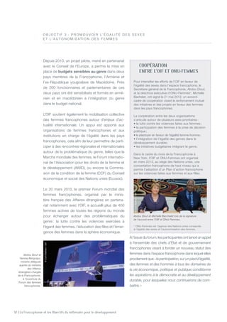32 | La Francophonie et les Objectifs du millénaire pour le développement
Depuis 2010, un projet pilote, mené en partenariat
avec le Conseil de l’Europe, a permis la mise en
place de budgets sensibles au genre dans deux
pays membres de la Francophonie, l’Arménie et
l’ex-République yougoslave de Macédoine. Près
de 200 fonctionnaires et parlementaires de ces
deux pays ont été sensibilisés et formés en armé-
nien et en macédonien à l’intégration du genre
dans le budget national.
L’OIF soutient également la mobilisation collective
des femmes francophones autour d’enjeux d’ac-
tualité internationale. Un appui est apporté aux
organisations de femmes francophones et aux
institutions en charge de l’égalité dans les pays
francophones, cela afin de leur permettre de parti-
ciper à des rencontres régionales et internationales
autour de la problématique du genre, telles que la
Marche mondiale des femmes, le forum internatio-
nal de l’Association pour les droits de la femme et
le développement (AWID), ou encore la Commis-
sion de la condition de la femme (CCF) du Conseil
économique et social des Nations unies (Ecosoc).
Le 20 mars 2013, le premier Forum mondial des
femmes francophones, organisé par le minis-
tère français des Affaires étrangères en partena-
riat notamment avec l’OIF, a accueilli plus de 400
femmes actives de toutes les régions du monde
pour échanger autour des problématiques du
genre : la lutte contre les violences exercées à
l’égard des femmes, l’éducation des filles et l’émer-
gence des femmes dans la sphère économique.
À l’issue du forum, les participantes ont lancé un appel
à l’ensemble des chefs d’État et de gouvernement
francophones visant à fonder un nouveau statut des
femmes dans l’espace francophone dans lequel elles
proclament que « la participation, sur un pied d’égalité,
des femmes et des hommes à tous les domaines de
la vie économique, politique et publique conditionne
les aspirations à la démocratie et au développement
durable, pour lesquelles nous continuerons de com-
battre. »
O B J E C T I F 3  : P romouvoir l’ é gali t é des se x es
e t l’ au t o n omisat io n des femmes
Coopération
entre l’OIF et ONU-Femmes
Pour intensifier les efforts de l’OIF en faveur de
l’égalité des sexes dans l’espace francophone, le
Secrétaire général de la Francophonie, Abdou Diouf,
et la directrice exécutive d’ONU-Femmes*, Michelle
Bachelet, ont signé le 21 mai 2012, un accord-
cadre de coopération visant le renforcement mutuel
des initiatives et des projets en faveur des femmes
dans les pays francophones.
La coopération entre les deux organisations
s’articule autour de plusieurs axes prioritaires :
• la lutte contre les violences faites aux femmes ;
• la participation des femmes à la prise de décision
politique ;
• le plaidoyer en faveur de l’égalité femme-homme ;
• l’intégration de l’égalité des genres dans le
développement durable ;
• les initiatives budgétaires intégrant le genre.
Dans le cadre du mois de la Francophonie à
New York, l’OIF et ONU-Femmes ont organisé
en mars 2013, au siège des Nations unies, une
concertation francophone de haut niveau qui a
permis l’adoption d’un Plan d’action francophone
sur les violences faites aux femmes et aux filles.
* ONU-Femmes est l’agence des Nations unies consacrée
à l’égalité des sexes et l’autonomisation des femmes.
Abdou Diouf et
Yamina Benguigui,
ministre déléguée
auprès du ministre
des Affaires
étrangères chargée
de la Francophonie,
à l’ouverture du
Forum des femmes
francophones.
Abdou Diouf et Michelle Bacchelet lors de la signature
de l’accord entre l’OIF et ONU-Femmes.
©CyrilBailleul/OIF
©CyrilBailleul/OIF
 