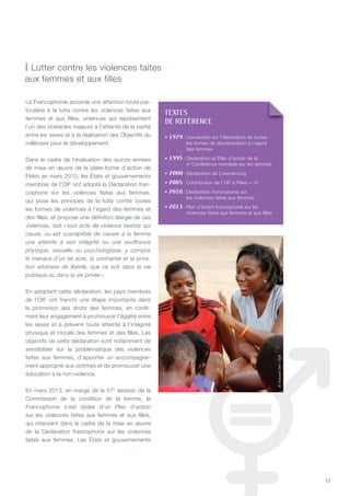 33
La Francophonie accorde une attention toute par-
ticulière à la lutte contre les violences faites aux
femmes et aux filles, violences qui représentent
l’un des obstacles majeurs à l’atteinte de la parité
entre les sexes et à la réalisation des Objectifs du
millénaire pour le développement.
Dans le cadre de l’évaluation des quinze années
de mise en œuvre de la plate-forme d’action de
Pékin en mars 2010, les états et gouvernements
membres de l’OIF ont adopté la Déclaration fran-
cophone sur les violences faites aux femmes,
qui pose les principes de la lutte contre toutes
les formes de violences à l’égard des femmes et
des filles, et propose une définition élargie de ces
violences, soit « tout acte de violence sexiste qui
cause, ou est susceptible de causer à la femme
une atteinte à son intégrité ou une souffrance
physique, sexuelle ou psychologique, y compris
la menace d’un tel acte, la contrainte et la priva-
tion arbitraire de liberté, que ce soit dans la vie
publique ou dans la vie privée ».
En adoptant cette déclaration, les pays membres
de l’OIF ont franchi une étape importante dans
la promotion des droits des femmes, en confir-
mant leur engagement à promouvoir l’égalité entre
les sexes et à prévenir toute atteinte à l’intégrité
physique et morale des femmes et des filles. Les
objectifs de cette déclaration sont notamment de
sensibiliser sur la problématique des violences
faites aux femmes, d’apporter un accompagne-
ment approprié aux victimes et de promouvoir une
éducation à la non-violence.
En mars 2013, en marge de la 57e
session de la
Commission de la condition de la femme, la
Francophonie s’est dotée d’un Plan d’action
sur les violences faites aux femmes et aux filles,
qui intervient dans le cadre de la mise en œuvre
de la Déclaration francophone sur les violences
faites aux femmes. Les états et gouvernements
| Lutter contre les violences faites
aux femmes et aux filles
©VincentOhl/OIF
TEXTES
DE RéFéRENCE
• 1979 : Convention sur l’élimination de toutes
les formes de discrimination à l’égard
des femmes
• 1995 : Déclaration et Plan d’action de la
4e
Conférence mondiale sur les femmes
• 2000 : Déclaration de Luxembourg
• 2005 : Contribution de l’OIF à Pékin +10
• 2010 : Déclaration francophone sur
les violences faites aux femmes
• 2013 : Plan d’action francophone sur les
violences faites aux femmes et aux filles
 