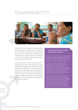 34 | La Francophonie et les Objectifs du millénaire pour le développement
membres de la Francophonie « déclarent adop-
ter une politique de “ tolérance zéro ” à l’égard de
toutes les formes de violences faites aux femmes
et aux ﬁlles, et sont déterminés à veiller à ce que
l’élimination des violences faites aux femmes et
aux ﬁlles soit un aspect prioritaire du programme
de développement post-2015 ».
Dans le cadre de son action, l’OIF appuie et ini-
tie des projets de lutte contre les violences faites
aux femmes dans plusieurs de ses pays membres,
notamment au Vietnam et en République démo-
cratique du Congo (RDC), afin de sensibiliser les
organisations de la société civile à la question des
violences fondées sur le genre, et d’optimiser leur
capacité d’action par la formation et l’accompa-
gnement des victimes dans leur reconstruction et
leur réinsertion sociale.
O B J E C t I F 3 : P R O M O U V O I R L’ é G A L I t é D E S S E x E S
E t L’ A U t O n O M I S At I O n D E S F E M M E S
appUI aUX FEmmES VICTImES
DE VIOlENCES EN RDC
En 2009, l’OIF a initié un projet d’accompagnement
des femmes et filles victimes de violences dans la
province du Sud-Kivu en République démocratique
du Congo, visant à fournir un appui global –
médical, psychologique et juridique – aux victimes.
Il s’agissait, en outre, de mener des actions
de sensibilisation auprès des communautés
et des familles, cela afin de permettre la
réintégration sociale des victimes et survivantes
qui sont fortement marginalisées suite aux graves
violences qu’elles ont subies. Ce projet a permis
l’accompagnement de 818 femmes et filles
victimes de violences sexuelles et de 636 femmes
et filles vulnérables dans le Sud-Kivu.
Plus spécifiquement, l’OIF a apporté, en 2010, un
appui financier à l’accompagnement juridique et
judiciaire des femmes et filles victimes de violences
à Kinshasa. Elle a également soutenu la participation
des OnG de femmes congolaises à la 3e
Marche
mondiale des femmes à Bukavu (RDC) en 2010,
au cours de laquelle l’OIF a organisé des activités
de concertation qui ont permis aux déléguées
francophones de défendre leur plaidoyer politique.
Réunion
d’information
à Hoa Bink,
Vietnam,
2009.
©OIF
 
