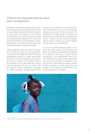 35
L’intégration de la dimension genre dans les sys-
tèmes éducatifs des pays francophones constitue
un enjeu majeur et une priorité pour la Francopho-
nie. Depuis plus d’une décennie, l’OIF contribue
à l’identification des politiques éducatives ayant
produit des résultats tangibles dans le domaine de
l’éducation des filles et à la sensibilisation des dif-
férents acteurs concernés à l’importance de cette
problématique dans la réalisation des OMD.
L’OIF a engagé des actions en faveur de l’intégra-
tion de l’approche genre dans les programmes
de formation. Elle a également élaboré des outils
pédagogiques prenant en compte cette problé-
matique et formé des enseignants aux enjeux du
genre dans le domaine de l’éducation, dans le
but d’éliminer tous les stéréotypes liés au genre
dans l’enseignement. De par son action, l’OIF
encourage le partage d’expériences novatrices
en matière d’éducation des filles entre les États
membres, tout en appuyant les structures d’édu-
cation et de formation, tant au niveau national que
régional, dans leur action dans ce domaine. Par
l’amélioration de l’offre scolaire, la formation des
enseignants et l’optimisation de la disponibilité de
services scolaires, elle est résolument engagée
dans les efforts mondiaux pour soutenir l’égalité
entre les sexes dans l’enseignement.
Au cours de la dernière décennie, l’OIF a mis en
place des projets d’appui à la scolarisation des
filles et à la réduction des disparités entre les filles
et les garçons à l’école dans 10 pays d’Afrique
francophone(1)
. Plus spécifiquement, elle a sou-
tenu l’amélioration de l’offre scolaire, l’élaboration
de curricula et la formation d’enseignants, ainsi
que celle de la disponibilité de services scolaires
(cantines, garderies) ou encore des programmes
adaptés pour les enfants qui accomplissent chez
eux de lourdes tâches ménagères.
| éliminer les disparités entre les sexes
dans l’enseignement
©ImageinStudio/OIF
(1) Bénin, Burkina-Faso, Djibouti, Guinée, Mali, Niger, République démocratique du Congo, Sénégal, Tchad et Togo.
 