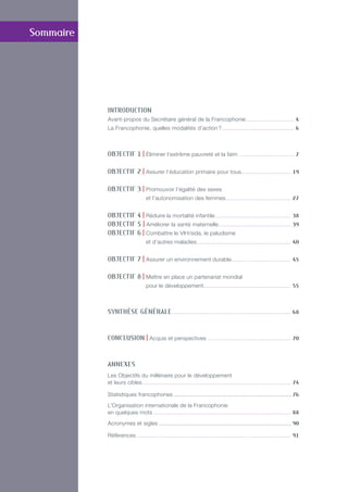 INTRODUCTION
Avant-propos du Secrétaire général de la Francophonie. . . . . . . . . . . . . . . . . . . . . . . . . . . 4
La Francophonie, quelles modalités d’action ?. . . . . . . . . . . . . . . . . . . . . . . . . . . . . . . . . . . . . . . . 6
OBJECTIF 1 | éliminer l’extrême pauvreté et la faim. . . . . . . . . . . . . . . . . . . . . . . . . . . . . . . 7
OBJECTIF 2 | Assurer l’éducation primaire pour tous. . . . . . . . . . . . . . . . . . . . . . . . . . . 19
OBJECTIF 3 | Promouvoir l’égalité des sexes
et l’autonomisation des femmes. . . . . . . . . . . . . . . . . . . . . . . . . . . . . . . . . . . . 27
OBJECTIF 4 | Réduire la mortalité infantile.. . . . . . . . . . . . . . . . . . . . . . . . . . . . . . . . . . . . . . . . . 38
OBJECTIF 5 | Améliorer la santé maternelle. . . . . . . . . . . . . . . . . . . . . . . . . . . . . . . . . . . . . . . . 39
OBJECTIF 6 | Combattre le VIH/sida, le paludisme
et d’autres maladies.. . . . . . . . . . . . . . . . . . . . . . . . . . . . . . . . . . . . . . . . . . . . . . . . . . . 40
OBJECTIF 7 | Assurer un environnement durable.. . . . . . . . . . . . . . . . . . . . . . . . . . . . . . . . 45
OBJECTIF 8 | Mettre en place un partenariat mondial
pour le développement. . . . . . . . . . . . . . . . . . . . . . . . . . . . . . . . . . . . . . . . . . . . . . . . 55
Synthèse générale. . . . . . . . . . . . . . . . . . . . . . . . . . . . . . . . . . . . . . . . . . . . . . . . . . . . . . . . . . . . . . . . . 68
CONCLUSION | Acquis et perspectives. . . . . . . . . . . . . . . . . . . . . . . . . . . . . . . . . . . . . . . . . . . . . . 70
ANNEXES
Les Objectifs du millénaire pour le développement
et leurs cibles. . . . . . . . . . . . . . . . . . . . . . . . . . . . . . . . . . . . . . . . . . . . . . . . . . . . . . . . . . . . . . . . . . . . . . . . . . . . . . . . . 74
Statistiques francophones........................................................................ 76
L’Organisation internationale de la Francophonie
en quelques mots. . . . . . . . . . . . . . . . . . . . . . . . . . . . . . . . . . . . . . . . . . . . . . . . . . . . . . . . . . . . . . . . . . . . . . . . . . . 88
Acronymes et sigles................................................................................. 90
Références. . . . . . . . . . . . . . . . . . . . . . . . . . . . . . . . . . . . . . . . . . . . . . . . . . . . . . . . . . . . . . . . . . . . . . . . . . . . . . . . . . . . 91
Sommaire
 
