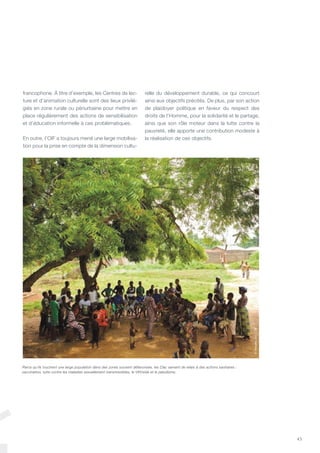 43
francophone. À titre d’exemple, les Centres de lec-
ture et d’animation culturelle sont des lieux privilé-
giés en zone rurale ou périurbaine pour mettre en
place régulièrement des actions de sensibilisation
et d’éducation informelle à ces problématiques.
En outre, l’OIF a toujours mené une large mobilisa-
tion pour la prise en compte de la dimension cultu-
relle du développement durable, ce qui concourt
ainsi aux objectifs précités. De plus, par son action
de plaidoyer politique en faveur du respect des
droits de l’Homme, pour la solidarité et le partage,
ainsi que son rôle moteur dans la lutte contre la
pauvreté, elle apporte une contribution modeste à
la réalisation de ces objectifs.
Parce qu’ils touchent une large population dans des zones souvent défavorisée, les Clac servent de relais à des actions sanitaires :
vaccination, lutte contre les maladies sexuellement transmissibles, le VIH/sida et le paludisme.
©VincentOhl/OIF
 