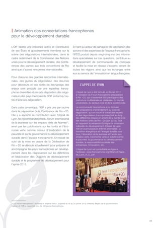 49
L’OIF facilite une présence active et contributive
de ses états et gouvernements membres sur la
scène des négociations internationales, dans le
cadre notamment de la Commission des nations
unies pour le développement durable, des Confé-
rences des parties aux trois conventions de Rio
ainsi que d’autres rencontres internationales.
Pour chacune des grandes rencontres internatio-
nales, des guides du négociateur, des résumés
pour décideurs et des notes de décryptage des
enjeux sont produits par une expertise franco-
phone diversifiée et mis à la disposition des négo-
ciateurs des pays membres de l’OIF en tant qu’ou-
tils d’aide à la négociation.
Dans cette dynamique, l’OIF a pris une part active
dans la préparation de la Conférence de Rio + 20.
Elle y a apporté sa contribution avec l’Appel de
Lyon, les recommandations du Forum international
de la jeunesse sur les emplois verts de niamey(1)
,
ainsi que les publications sur les forêts et l’éco-
nomie verte comme moteur d’éradication de la
pauvreté et sur la gouvernance du développement
durable dans l’espace francophone. Un travail de
suivi de la mise en œuvre de la Déclaration de
Rio + 20 se déroule actuellement pour préparer et
accompagner les pays francophones en dévelop-
pement dans les négociations sur les définitions
et l’élaboration des Objectifs de développement
durable et le programme de développement pour
l’après-2015.
En tant qu’acteur de partage et de valorisation des
savoirs et des expertises de l’espace francophone,
l’IFDD produit depuis vingt-cinq ans des informa-
tions spécialisées sur ces questions, contribue au
développement de communautés de pratiques
et facilite la mise en réseau d’experts venant de
toutes les régions ainsi que les échanges entre
eux au service de l’innovation en langue française.
| Animation des concertations francophones
pour le développement durable
(1) Le Forum francophone « Jeunesse et emplois verts », organisé du 16 au 20 janvier 2012 à niamey (niger) par le gouvernement
nigérien et l’OIF, a rassemblé près de 400 jeunes francophones.
l’appEl DE lyON
L’Appel de Lyon a été formulé, en février 2012,
à l’occasion du Forum francophone préparatoire
à Rio + 20, qui a rassemblé 500 participants des
institutions multilatérales et bilatérales, du monde
universitaire, du secteur privé et de la société civile.
La communauté francophone a pu formuler
des propositions d’amendement au texte de
négociation, qui ont nourri le travail des experts
et des négociateurs francophones tout au long
des différentes étapes en amont de la Conférence
des nations unies de Rio + 20 (juin 2012). tout
en rappelant la nécessité d’intégrer la dimension
culturelle du développement, l’Appel de Lyon
met en avant plusieurs thèmes prioritaires : la
transition énergétique et l’énergie durable pour
tous, l’éducation de la jeunesse et l’accès aux
emplois verts, l’économie verte et la lutte contre
la pauvreté, la gouvernance du développement
durable, la responsabilité sociétale des
entreprises, l’innovation, etc.
L’Appel de Lyon est consultable en ligne à
l’adresse : www.francophonie.org/IMG/pdf/Appel_
de_Lyon_vf_3_.pdf
©J.Leone/GrandLyon
 