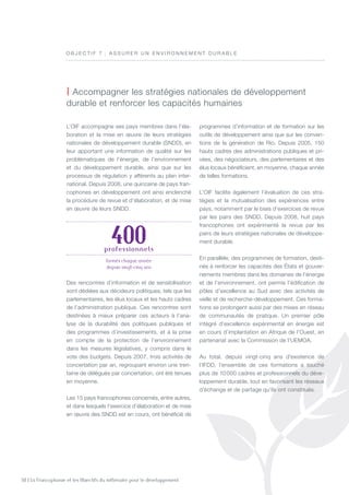 50 | La Francophonie et les Objectifs du millénaire pour le développement
L’OIF accompagne ses pays membres dans l’éla-
boration et la mise en œuvre de leurs stratégies
nationales de développement durable (SNDD), en
leur apportant une information de qualité sur les
problématiques de l’énergie, de l’environnement
et du développement durable, ainsi que sur les
processus de régulation y afférents au plan inter-
national. Depuis 2008, une quinzaine de pays fran-
cophones en développement ont ainsi enclenché
la procédure de revue et d’élaboration, et de mise
en œuvre de leurs SNDD.
Des rencontres d’information et de sensibilisation
sont dédiées aux décideurs politiques, tels que les
parlementaires, les élus locaux et les hauts cadres
de l’administration publique. Ces rencontres sont
destinées à mieux préparer ces acteurs à l’ana-
lyse de la durabilité des politiques publiques et
des programmes d’investissements, et à la prise
en compte de la protection de l’environnement
dans les mesures législatives, y compris dans le
vote des budgets. Depuis 2007, trois activités de
concertation par an, regroupant environ une tren-
taine de délégués par concertation, ont été tenues
en moyenne.
Les 15 pays francophones concernés, entre autres,
et dans lesquels l’exercice d’élaboration et de mise
en œuvre des SNDD est en cours, ont bénéficié de
programmes d’information et de formation sur les
outils de développement ainsi que sur les conven-
tions de la génération de Rio. Depuis 2005, 150
hauts cadres des administrations publiques et pri-
vées, des négociateurs, des parlementaires et des
élus locaux bénéficient, en moyenne, chaque année
de telles formations.
L’OIF facilite également l’évaluation de ces stra-
tégies et la mutualisation des expériences entre
pays, notamment par le biais d’exercices de revue
par les pairs des SNDD. Depuis 2008, huit pays
francophones ont expérimenté la revue par les
pairs de leurs stratégies nationales de développe-
ment durable.
En parallèle, des programmes de formation, desti-
nés à renforcer les capacités des États et gouver-
nements membres dans les domaines de l’énergie
et de l’environnement, ont permis l’édification de
pôles d’excellence au Sud avec des activités de
veille et de recherche-développement. Ces forma-
tions se prolongent aussi par des mises en réseau
de communautés de pratique. Un premier pôle
intégré d’excellence expérimental en énergie est
en cours d’implantation en Afrique de l’Ouest, en
partenariat avec la Commission de l’UEMOA.
Au total, depuis vingt-cinq ans d’existence de
l’IFDD, l’ensemble de ces formations a touché
plus de 10 000 cadres et professionnels du déve-
loppement durable, tout en favorisant les réseaux
d’échange et de partage qu’ils ont constitués.
| Accompagner les stratégies nationales de développement
durable et renforcer les capacités humaines
O B J E C T I F 7  : A ssurer u n e n viro n n eme n t durable
400professionnels
formés chaque année
depuis vingt-cinq ans
 