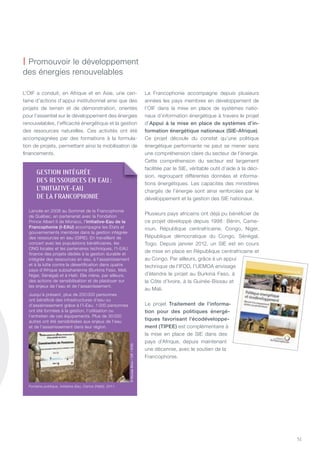 51
L’OIF a conduit, en Afrique et en Asie, une cen-
taine d’actions d’appui institutionnel ainsi que des
projets de terrain et de démonstration, orientés
pour l’essentiel sur le développement des énergies
renouvelables, l’efficacité énergétique et la gestion
des ressources naturelles. Ces activités ont été
accompagnées par des formations à la formula-
tion de projets, permettant ainsi la mobilisation de
financements.
La Francophonie accompagne depuis plusieurs
années les pays membres en développement de
l’OIF dans la mise en place de systèmes natio-
naux d’information énergétique à travers le projet
d’Appui à la mise en place de systèmes d’in-
formation énergétique nationaux (SiE-Afrique).
Ce projet découle du constat qu’une politique
énergétique performante ne peut se mener sans
une compréhension claire du secteur de l’énergie.
Cette compréhension du secteur est largement
facilitée par le SIE, véritable outil d’aide à la déci-
sion, regroupant différentes données et informa-
tions énergétiques. Les capacités des ministères
chargés de l’énergie sont ainsi renforcées par le
développement et la gestion des SIE nationaux.
Plusieurs pays africains ont déjà pu bénéficier de
ce projet développé depuis 1998 : Bénin, Came-
roun, République centrafricaine, Congo, niger,
République démocratique du Congo, Sénégal,
togo. Depuis janvier 2012, un SIE est en cours
de mise en place en République centrafricaine et
au Congo. Par ailleurs, grâce à un appui
technique de l’IFDD, l’UEMOA envisage
d’étendre le projet au Burkina Faso, à
la Côte d’Ivoire, à la Guinée-Bissau et
au Mali.
Le projet Traitement de l’informa-
tion pour des politiques énergé-
tiques favorisant l’écodéveloppe-
ment (TiPEE) est complémentaire à
la mise en place de SIE dans des
pays d’Afrique, depuis maintenant
une décennie, avec le soutien de la
Francophonie.
| Promouvoir le développement
des énergies renouvelables
gESTION INTégRéE
DES RESSOURCES EN EaU:
l’INITIaTIVE-EaU
DE la FRaNCOphONIE
Lancée en 2008 au Sommet de la Francophonie
de québec, en partenariat avec la Fondation
Prince Albert II de Monaco, l’initiative-Eau de la
Francophonie (i-EAu) accompagne les états et
gouvernements membres dans la gestion intégrée
des ressources en eau (GIRE). En travaillant de
concert avec les populations bénéficiaires, les
OnG locales et les partenaires techniques, l’I-EAU
finance des projets dédiés à la gestion durable et
intégrée des ressources en eau, à l’assainissement
et à la lutte contre la désertification dans quatre
pays d’Afrique subsaharienne (Burkina Faso, Mali,
niger, Sénégal) et à Haïti. Elle mène, par ailleurs,
des actions de sensibilisation et de plaidoyer sur
les enjeux de l’eau et de l’assainissement.
Jusqu’à présent, plus de 250 000 personnes
ont bénéficié des infrastructures d’eau ou
d’assainissement grâce à l’I-Eau. 1 000 personnes
ont été formées à la gestion, l’utilisation ou
l’entretien de ces équipements. Plus de 30 000
autres ont été sensibilisées aux enjeux de l’eau
et de l’assainissement dans leur région.
©NicolasBiron/OIF/IFDD
Fontaine publique, Initiative-Eau, Carice (Haïti), 2011.
 