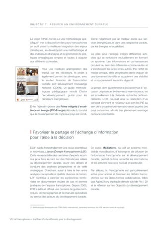 52 | La Francophonie et les Objectifs du millénaire pour le développement
L’OIF publie trimestriellement une revue scientifique
et technique, Liaison Énergie-Francophonie (LEF).
Cette revue mobilise des centaines d’experts recon-
nus pour faire le point sur des thématiques reliées
au développement durable, ouvrir des débats et
conduire des analyses prospectives et de veille
stratégique. Cherchant aussi à faire le lien entre
analyse conceptuelle et réalités diverses de terrain,
LEF contribue à valoriser les expériences territo-
riales en documentant études de cas et bonnes
pratiques de l’espace francophone. Depuis 2005,
l’OIF a édité et diffusé une centaine de guides tech-
niques, de monographies et de manuels spécialisés
au service des acteurs du développement durable.
En outre, Médiaterre, qui est un système mon-
dial de mutualisation, d’échange et de diffusion de
l’information francophone sur le développement
durable, permet de faire remonter les informations
et les activités des pays du Sud en particulier.
Par ailleurs, la Francophonie est particulièrement
active pour animer et favoriser les débats franco-
phones sur les plates-formes collaboratives, telles
que Agora21.org impliquée dans le suivi de Rio  + 20
et la réflexion sur les Objectifs du développement
durable.
Le projet TIPEE, fondé sur une méthodologie spé-
cifique(1)
met à disposition des pays francophones
un outil visant la meilleure intégration des enjeux
climatiques, en développant une méthodologie et
des indicateurs d’analyse et de promotion de poli-
tiques énergétiques simples et faciles à adapter
aux différents contextes.
Pour une meilleure appropriation des
enjeux par les décideurs, le projet a
également permis de développer, avec
le soutien financier de l’association
Climate and Development Knowledge
Network (CDKN), un guide méthodo-
logique pédagogique intitulé Choisir
l’écodéveloppement : guide pour les
décideurs énergétiques.
Enfin, l’idée d’implanter des Pôles intégrés d’excel-
lence en énergie (PIE-Énergie) découle du constat
que le développement de nombreux pays est condi-
tionné notamment par un meilleur accès aux ser-
vices énergétiques, et dans une perspective durable,
par les énergies renouvelables.
Ce pôle pour l’énergie intègre différentes acti-
vités qui se renforcent mutuellement en formant
un système. Les informations et connaissances
circulent au sein des différentes communautés et
s’enrichissent les unes et les autres. Par l’effet de
masse critique, elles progressent dans chacun de
ces domaines identifiés et acquièrent une visibilité
et un rayonnement au moins régional.
Le projet, dont la pertinence a été reconnue à l’oc-
casion de plusieurs événements internationaux, en
est actuellement à la phase de recherche de finan-
cements. L’OIF poursuit ainsi la promotion d’un
concept pertinent et novateur que sont les PIE au
sein de la coopération internationale et auprès des
pays concernés, afin de tirer pleinement avantage
de leurs potentialités.
O B J E C T I F 7  : A ssurer u n e n viro n n eme n t durable
| Favoriser le partage et l’échange d’information
pour l’aide à la décision
(1) Méthodologie développée par l’ONG Hélio International, partenaire technique de l’OIF dans le cadre de ce projet.
 