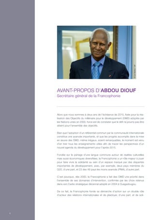 Alors que nous sommes à deux ans de l’échéance de 2015, fixée pour la réa-
lisation des Objectifs du millénaire pour le développement (OMD) adoptés par
les Nations unies en 2000, force est de constater que le défi ne pourra pas être
atteint pour l’ensemble des objectifs.
Bien que l’adoption d’un référentiel commun par la communauté internationale
constitue une avancée importante, et que les progrès accomplis dans la mise
en œuvre des OMD, même inégaux, soient remarquables, le moment est venu
d’en tirer tous les enseignements utiles afin de tracer les perspectives d’un
nouvel agenda du développement pour l’après-2015.
Fondée sur le partage d’une langue commune autour de réalités culturelles
mais aussi économiques diversifiées, la Francophonie a un rôle majeur à jouer
pour faire vivre la solidarité au sein d’un espace marqué par des disparités
importantes de développement, avec, par exemple, deux pays membres du
G20, d’une part, et 23 des 49 pays les moins avancés (PMA), d’autre part.
C’est pourquoi, dès 2000, la Francophonie a fait des OMD une priorité dans
l’ensemble de ses domaines d’intervention, confirmée par les choix retenus
dans son Cadre stratégique décennal adopté en 2004 à Ouagadougou.
De ce fait, la Francophonie fonde sa démarche d’action sur un double rôle
d’acteur des relations internationales et de plaidoyer, d’une part, et de soli-
Avant-propos d’Abdou Diouf
Secrétaire général de la Francophonie
©CyrilBailleul/OIF
4
 
