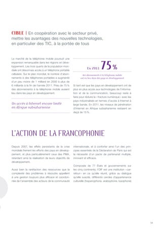 59
Le marché de la téléphonie mobile poursuit une
expansion remarquable dans les régions en déve-
loppement. Les trois quarts de la population mon-
diale ont désormais accès à un téléphone portable
cellulaire. Sur le plan mondial, le nombre d’abon-
nements à des téléphones portables a augmenté
d’un peu moins de 1 milliard en 2000 à plus de
6 milliards à la fin de l’année 2011. Près de 75 %
des abonnements à la téléphonie mobile avaient
lieu dans les pays en développement.
Si tant est que les pays en développement ont de
plus en plus accès aux technologies de l’informa-
tion et de la communication, beaucoup reste à
faire pour réduire la « fracture numérique » avec les
pays industrialisés en termes d’accès à Internet à
large bande. En 2011, les niveaux de pénétration
d’Internet en Afrique subsaharienne restaient en
deçà de 15 %.
CIBLE | En coopération avec le secteur privé,
mettre les avantages des nouvelles technologies,
en particulier des TIC, à la portée de tous
En 2011 75 %
des abonnements à la téléphonie mobile
ont eu lieu dans des pays en développement
Un accès à Internet encore limité  
en Afrique subsaharienne
L’ACTION DE LA FRANCOPHONIE
Depuis 2007, les effets persistants de la crise
mondiale freinent les efforts des pays en dévelop-
pement, et plus particulièrement ceux des PMA,
retardant ainsi la réalisation de leurs objectifs de
développement.
Aussi bien la raréfaction des ressources que la
complexité des problèmes à résoudre appellent
à une gestion toujours plus efficace et coordon-
née de l’ensemble des acteurs de la communauté
internationale, et à conforter ainsi l’un des prin-
cipes essentiels de la Déclaration de Paris qui est
la nécessité d’un pacte de partenariat multiple,
innovant et efficace.
Composée de 77 États et gouvernements sur
les cinq continents, l’OIF est une institution « car-
refour » en ce qu’elle réunit, grâce au dialogue
qu’elle suscite, différents cercles d’appartenance
culturelle (hispanophone, arabophone, lusophone)
 