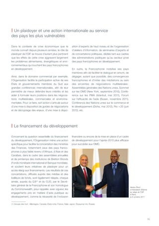 61
| Un plaidoyer et une action internationale au service
des pays les plus vulnérables
| Le financement du développement
Dans le contexte de crise économique que le
monde connaît depuis plusieurs années, le rôle de
plaidoyer de l’OIF se trouve d’autant plus pertinent
que les effets de cette crise aggravent largement
les problèmes alimentaires, énergétiques et envi-
ronnementaux qui touchent les pays francophones
en développement.
Ainsi, dans le domaine commercial par exemple,
l’Organisation facilite la participation active de ses
États et gouvernements membres du Sud aux
grandes conférences internationales, afin de leur
permettre de mieux défendre leurs intérêts et les
aider à formuler leurs positions dans les négocia-
tions multilatérales, commerciales et environne-
mentales. Pour ce faire, son action s’articule autour
d’une mise à disposition de guides de négociations
et de décryptage des enjeux, d’une mise à dispo-
sition d’experts de haut niveau et de l’organisation
d’ateliers d’information, de séminaires d’experts et
de concertations politiques, dédiés tant aux cadres
des administrations publiques qu’au secteur privé
des pays francophones en développement.
En outre, la Francophonie mobilise ses pays
membres afin de faciliter le dialogue en amont, de
dégager, autant que possible, des convergences
francophones et d’initier des médiations au sein
des enceintes de négociations multilatérales :
Assemblées générales des Nations unies, Sommet
sur les OMD (New York, septembre 2010), Confé-
rence sur les PMA (Istanbul, mai 2011), Forum
sur l’efficacité de l’aide (Busan, novembre 2011),
Conférence des Nations unies sur le commerce et
le développement (Doha, mai 2012), Rio + 20 (juin
2012), etc.
Concernant la question essentielle du financement
du développement, l’Organisation mène une action
spécifique pour faciliter la concertation des ministres
des Finances, notamment ceux des pays franco-
phones à plus faible revenu d’Afrique, d’Asie et des
Caraïbes, dans le cadre des assemblées annuelles
et de printemps des institutions de Bretton Woods
(Fonds monétaire international et Banque mondiale),
et soutient leurs initiatives de plaidoyer pour un
accès élargi aux financements. Les résultats de ces
concertations, diffusés auprès des médias et des
bailleurs de fonds, sont également relayés, chaque
année, auprès du G 8(1)
et du G 20, par le Secré-
taire général de la Francophonie et son homologue
du Commonwealth, pour rappeler, avec vigueur, les
engagements pris en matière d’aide publique au
développement, comme la nécessité de l’inclusion
financière ou encore de la mise en place d’un cadre
de développement pour l’après-2015 plus efficace
pour succéder aux OMD.
Abdou Diouf
et Kamalesh Sharma
au siège de l’OIF
à Paris,
le 6 octobre 2011
©CyrilBailleul/OIF
(1) Groupe des huit : Allemagne, Canada, États-Unis, France, Italie, Japon, Royaume-Uni, Russie.
 