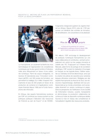 66 | La Francophonie et les Objectifs du millénaire pour le développement
O B J E C T I F 8  : M e t t re e n place u n par t e n ariat mo n dial
pour le d é veloppeme n t
La Francophonie, en soutenant la liberté de choix
technologique et l’appropriation de compétences
numériques par le plus grand nombre d’individus,
milite ainsi efficacement en faveur d’une solida-
rité numérique. Parmi les acquis enregistrés, on
recense 20 laboratoires pour l’innovation numé-
rique (LabTIC), soit 300 postes de formation, qui
permettent le maillage d’un millier d’experts fran-
cophones et plus de 200 projets en faveur de la
production de contenus et d’applications numé-
riques financés depuis 1998 par le Fonds franco-
phone des inforoutes.
En Afrique, des experts francophones soutenus
par l’OIF ont contribué aux travaux portant sur les
politiques publiques d’allocation des ressources
de l’Internet au sein de l’Icann(1)
et de l’AfriNIC,
l’organisme chargé de la gestion du registre Inter-
net en Afrique. Depuis 2010, près de 1 700 per-
sonnes ont bénéficié des activités de formation,
de sensibilisation, de concertation et de plaidoyer.
Par ailleurs, l’OIF encourage le développement
de pratiques numériques francophones sur une
base collaborative et contributive, centrant princi-
palement son action sur les usages innovants et
créatifs des TIC. S’appuyant sur l’initiative Floss
Manuals, plate-forme de partage et de cocréation
plurilingue, l’OIF soutient la réalisation d’ouvrages
en français sur les logiciels libres, l’édition assis-
tée sur ordinateur et le livre électronique, ainsi que
la création de polices de caractère pour certaines
langues africaines notamment. Rédigées par des
experts francophones du Nord et du Sud, ces res-
sources d’apprentissage, destinées tant aux pro-
fessionnels qu’au monde universitaire, sont acces-
sibles librement en version numérique et papier.
Dans la perspective de l’édification d’une société
de l’information inclusive, ouverte, transparente
et démocratique, la production collaborative de
contenus à l’aide de dispositifs numériques dédiés
favorise la mise en réseau des compétences et
l’actualisation régulière des ressources produites.
Plus de 200projets
en faveur de la production de contenus
et d’applications numériques financés depuis 1998
par le Fonds francophone des inforoutes
(1) Société pour l’attribution des noms de domaines et des numéros sur Internet.
©OIF
 