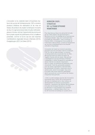 67
HORIZON 2020 :
STRATÉGIE
DE LA FRANCOPHONIE
NUMÉRIQUE
Pour répondre au mieux à la demande formulée
par les chefs d’État et de gouvernement à
Montreux en 2010, la stratégie de la Francophonie
numérique intitulée « Agir pour la diversité dans
la société de l’information » vise à contribuer, à
l’horizon 2020, à l’émergence d’une société de
l’information démocratique, ouverte et transparente
qui favorise le développement et la diversité
culturelle et linguistique.
Consciente de l’avenir qu’incarne la jeunesse,
principal vivier de l’innovation dans le numérique,
l’OIF en a fait sa cible prioritaire. La fracture
numérique étant plus accentuée chez les filles,
elle poursuit ainsi son action en faveur de
l’égalité d’accès entre les sexes. Elle participe
à l’émergence d’une gouvernance d’Internet
multilatérale, à même de garantir la neutralité du
réseau Internet et la liberté d’expression.
Dans ce cadre, la recherche de partenariat sera
une priorité. Outre les partenariats existants
avec les autres organisations internationales,
les partenariats innovants, notamment avec le
secteur privé, seront encouragés. Ceux avec
la société civile et les instances spécialisées
seront poursuivis en vue de renforcer les réseaux
d’expertise francophones.
« Cette nouvelle stratégie apporte des innovations
importantes dans l’action de la Francophonie
afin que le numérique soit un des moteurs du
développement et renforce la participation
citoyenne, l’expression des libertés démocratiques
et la place de la langue française sur la Toile
en devenant un axe prioritaire de la solidarité
francophone », a déclaré Abdou Diouf, lors
du XIVe
Sommet de Kinshasa en octobre 2012.
L’innovation et la créativité étant d’importants fac-
teurs de succès de l’entrepreneuriat, l’OIF a soutenu
plusieurs initiatives de valorisation et de mise en
réseau de porteurs de projets numériques innovants
du Sud. Il s’agit ainsi de les doter d’outils méthodolo-
giques et de leur donner l’opportunité de promouvoir
leurs projets auprès de partenaires et de co-bailleurs
potentiels, comme ce fut le cas lors des récentes
manifestations régionales tenues à Bamako (2010),
Ouagadougou (2011) et Dakar (2012).
 