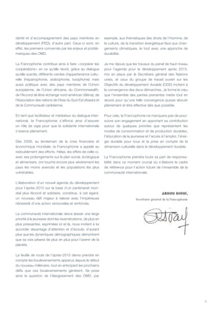 5
darité et d’accompagnement des pays membres en
développement (PED), d’autre part. Ceux-ci sont, en
effet, les premiers concernés par les enjeux et problé-
matiques des OMD.
La Francophonie contribue ainsi à faire « coopérer les
coopérations » en ce qu’elle réunit, grâce au dialogue
qu’elle suscite, différents cercles d’appartenance cultu-
relle (hispanophonie, arabophonie, lusophonie) mais
aussi politique avec des pays membres de l’Union
européenne, de l’Union africaine, du Commonwealth,
de l’Accord de libre-échange nord-américan (Aléna), de
l’Association des nations de l’Asie du Sud-Est (Asean) et
de la Communauté caribéenne.
En tant que facilitateur et médiateur du dialogue inter-
national, la Francophonie s’efforce ainsi d’assurer
un rôle de vigie pour que la solidarité internationale
s’exerce pleinement.
Dès 2008, au lendemain de la crise financière et
économique mondiale, la Francophonie a appelé au
redoublement des efforts. Hélas, les effets de celle-ci,
avec ses prolongements sur le plan social, écologique
et alimentaire, ont touché encore plus sévèrement les
pays les moins avancés et les populations les plus
vulnérables.
L’élaboration d’un nouvel agenda du développement
pour l’après-2015 sur la base d’un partenariat mon-
dial plus fécond et solidaire, constitue, à cet égard,
un nouveau défi majeur à relever avec l’impérieuse
nécessité d’une action renouvelée et renforcée.
La communauté internationale devra laisser une large
priorité à la jeunesse dont les revendications, de plus en
plus pressantes, exprimées ici et là, nous invitent à lui
accorder davantage d’attention et d’écoute, d’autant
plus que les dynamiques démographiques démontrent
que sa voix pèsera de plus en plus pour l’avenir de la
planète.
La feuille de route de l’après-2015 devra prendre en
compte les bouleversements apparus depuis le début
du nouveau millénaire, tout en anticipant les prochains
défis que ces bouleversements génèrent. Se pose
ainsi la question de l’élargissement des OMD, par
exemple, aux thématiques des droits de l’Homme, de
la culture, de la transition énergétique face aux chan-
gements climatiques, le tout avec une approche de
durabilité.
Je me réjouis que les travaux du panel de haut niveau
pour l’agenda pour le développement après 2015,
mis en place par le Secrétaire général des Nations
unies, et ceux du groupe de travail ouvert sur les
Objectifs du développement durable (ODD) incitent à
la convergence des deux démarches. Je forme le vœu
que l’ensemble des parties prenantes mette tout en
œuvre pour qu’une telle convergence puisse aboutir
pleinement et être effective dès que possible.
Pour cela, la Francophonie ne manquera pas de pour-
suivre son engagement en apportant sa contribution
autour de quelques priorités que représentent les
modes de consommation et de production durables,
l’éducation de la jeunesse et l’accès à l’emploi, l’éner-
gie durable pour tous et la prise en compte de la
dimension culturelle dans le développement durable.
La Francophonie prendra toute sa part de responsa-
bilité dans ce moment crucial où s’élabore le cadre
de référence pour l’action future de l’ensemble de la
communauté internationale.
Abdou Diouf,
Secrétaire général de la Francophonie
 