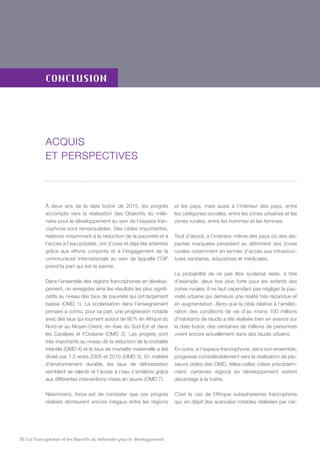 70 | La Francophonie et les Objectifs du millénaire pour le développement
conclusion
À deux ans de la date butoir de 2015, les progrès
accomplis vers la réalisation des Objectifs du millé-
naire pour le développement au sein de l’espace fran-
cophone sont remarquables. Des cibles importantes,
relatives notamment à la réduction de la pauvreté et à
l’accès à l’eau potable, ont d’ores et déjà été atteintes
grâce aux efforts conjoints et à l’engagement de la
communauté internationale au sein de laquelle l’OIF
prend la part qui est la sienne.
Dans l’ensemble des régions francophones en dévelop-
pement, on enregistre ainsi les résultats les plus signifi-
catifs au niveau des taux de pauvreté qui ont largement
baissé (OMD 1). La scolarisation dans l’enseignement
primaire a connu, pour sa part, une progression notable
avec des taux qui tournent autour de 90 % en Afrique du
Nord et au Moyen-Orient, en Asie du Sud-Est et dans
les Caraïbes et l’Océanie (OMD 2). Les progrès sont
très importants au niveau de la réduction de la mortalité
infantile (OMD 4) et le taux de mortalité maternelle a été
divisé par 1,5 entre 2005 et 2010 (OMD 5). En matière
d’environnement durable, les taux de déforestation
semblent se ralentir et l’accès à l’eau s’améliore grâce
aux différentes interventions mises en œuvre (OMD 7).
Néanmoins, force est de constater que ces progrès
réalisés demeurent encore inégaux entre les régions
et les pays, mais aussi à l’intérieur des pays, entre
les catégories sociales, entre les zones urbaines et les
zones rurales, entre les hommes et les femmes.
Tout d’abord, à l’intérieur même des pays où des dis-
parités marquées persistent au détriment des zones
rurales notamment en termes d’accès aux infrastruc-
tures sanitaires, éducatives et médicales.
La probabilité de ne pas être scolarisé reste, à titre
d’exemple, deux fois plus forte pour les enfants des
zones rurales. Il ne faut cependant pas négliger la pau-
vreté urbaine qui demeure une réalité très répandue et
en augmentation. Alors que la cible relative à l’amélio-
ration des conditions de vie d’au moins 100 millions
d’habitants de taudis a été réalisée bien en avance sur
la date butoir, des centaines de millions de personnes
vivent encore actuellement dans des taudis urbains.
En outre, si l’espace francophone, dans son ensemble,
progresse considérablement vers la réalisation de plu-
sieurs cibles des OMD, telles celles citées précédem-
ment, certaines régions en développement restent
davantage à la traîne.
C’est le cas de l’Afrique subsaharienne francophone
qui, en dépit des avancées notables réalisées par cer-
Acquis
et perspectives
 