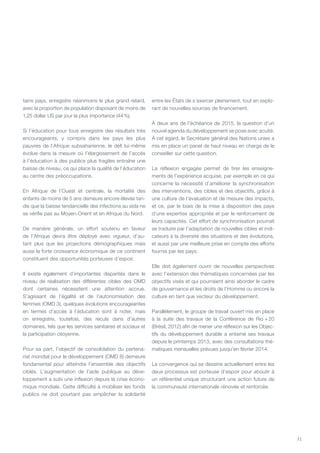 71
tains pays, enregistre néanmoins le plus grand retard,
avec la proportion de population disposant de moins de
1,25 dollar US par jour la plus importance (44 %).
Si l’éducation pour tous enregistre des résultats très
encourageants, y compris dans les pays les plus
pauvres de l’Afrique subsaharienne, le défi lui-même
évolue dans la mesure où l’élargissement de l’accès
à l’éducation à des publics plus fragiles entraîne une
baisse de niveau, ce qui place la qualité de l’éducation
au centre des préoccupations.
En Afrique de l’ouest et centrale, la mortalité des
enfants de moins de 5 ans demeure encore élevée tan-
dis que la baisse tendancielle des infections au sida ne
se vérifie pas au Moyen-Orient et en Afrique du nord.
De manière générale, un effort soutenu en faveur
de l’Afrique devra être déployé avec vigueur, d’au-
tant plus que les projections démographiques mais
aussi la forte croissance économique de ce continent
constituent des opportunités porteuses d’espoir.
Il existe également d’importantes disparités dans le
niveau de réalisation des différentes cibles des OMD
dont certaines nécessitent une attention accrue.
S’agissant de l’égalité et de l’autonomisation des
femmes (OMD 3), quelques évolutions encourageantes
en termes d’accès à l’éducation sont à noter, mais
on enregistre, toutefois, des reculs dans d’autres
domaines, tels que les services sanitaires et sociaux et
la participation citoyenne.
Pour sa part, l’objectif de consolidation du partena-
riat mondial pour le développement (OMD 8) demeure
fondamental pour atteindre l’ensemble des objectifs
ciblés. L’augmentation de l’aide publique au déve-
loppement a subi une inflexion depuis la crise écono-
mique mondiale. Cette difficulté à mobiliser les fonds
publics ne doit pourtant pas empêcher la solidarité
entre les États de s’exercer pleinement, tout en explo-
rant de nouvelles sources de financement.
À deux ans de l’échéance de 2015, la question d’un
nouvel agenda du développement se pose avec acuité.
À cet égard, le Secrétaire général des Nations unies a
mis en place un panel de haut niveau en charge de le
conseiller sur cette question.
La réflexion engagée permet de tirer les enseigne-
ments de l’expérience acquise, par exemple en ce qui
concerne la nécessité d’améliorer la synchronisation
des interventions, des cibles et des objectifs, grâce à
une culture de l’évaluation et de mesure des impacts,
et ce, par le biais de la mise à disposition des pays
d’une expertise appropriée et par le renforcement de
leurs capacités. Cet effort de synchronisation pourrait
se traduire par l’adaptation de nouvelles cibles et indi-
cateurs à la diversité des situations et des évolutions,
et aussi par une meilleure prise en compte des efforts
fournis par les pays.
Elle doit également ouvrir de nouvelles perspectives
avec l’extension des thématiques concernées par les
objectifs visés et qui pourraient ainsi aborder le cadre
de gouvernance et les droits de l’Homme ou encore la
culture en tant que vecteur du développement.
Parallèlement, le groupe de travail ouvert mis en place
à la suite des travaux de la Conférence de Rio  + 20
(Brésil, 2012) afin de mener une réflexion sur les Objec-
tifs du développement durable a entamé ses travaux
depuis le printemps 2013, avec des consultations thé-
matiques mensuelles prévues jusqu’en février 2014.
La convergence qui se dessine actuellement entre les
deux processus est porteuse d’espoir pour aboutir à
un référentiel unique structurant une action future de
la communauté internationale rénovée et renforcée.
 