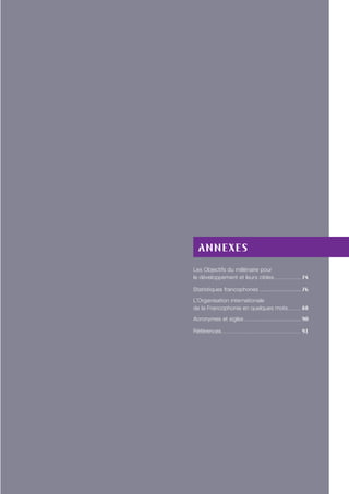 Annexes
Les Objectifs du millénaire pour
le développement et leurs cibles. . . . . . . . . . . . . . . 74
Statistiques francophones.......................... 76
L’Organisation internationale
de la Francophonie en quelques mots.. . . . . . . 88
Acronymes et sigles................................... 90
Références. . . . . . . . . . . . . . . . . . . . . . . . . . . . . . . . . . . . . . . . . . . 91
 