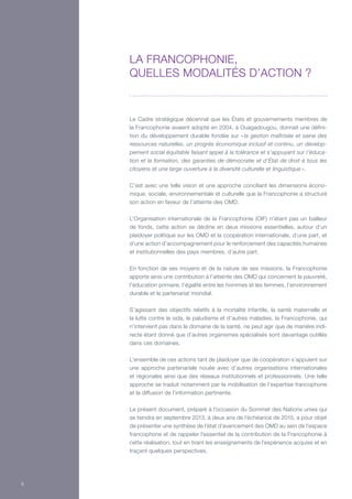 Le Cadre stratégique décennal que les États et gouvernements membres de
la Francophonie avaient adopté en 2004, à Ouagadougou, donnait une défini-
tion du développement durable fondée sur « la gestion maîtrisée et saine des
ressources naturelles, un progrès économique inclusif et continu, un dévelop-
pement social équitable faisant appel à la tolérance et s’appuyant sur l’éduca-
tion et la formation, des garanties de démocratie et d’État de droit à tous les
citoyens et une large ouverture à la diversité culturelle et linguistique ».
C’est avec une telle vision et une approche conciliant les dimensions écono-
mique, sociale, environnementale et culturelle que la Francophonie a structuré
son action en faveur de l’atteinte des OMD.
L’Organisation internationale de la Francophonie (OIF) n’étant pas un bailleur
de fonds, cette action se décline en deux missions essentielles, autour d’un
plaidoyer politique sur les OMD et la coopération internationale, d’une part, et
d’une action d’accompagnement pour le renforcement des capacités humaines
et institutionnelles des pays membres, d’autre part.
En fonction de ses moyens et de la nature de ses missions, la Francophonie
apporte ainsi une contribution à l’atteinte des OMD qui concernent la pauvreté,
l’éducation primaire, l’égalité entre les hommes et les femmes, l’environnement
durable et le partenariat mondial.
S’agissant des objectifs relatifs à la mortalité infantile, la santé maternelle et
la lutte contre le sida, le paludisme et d’autres maladies, la Francophonie, qui
n’intervient pas dans le domaine de la santé, ne peut agir que de manière indi-
recte étant donné que d’autres organismes spécialisés sont davantage outillés
dans ces domaines.
L’ensemble de ces actions tant de plaidoyer que de coopération s’appuient sur
une approche partenariale nouée avec d’autres organisations internationales
et régionales ainsi que des réseaux institutionnels et professionnels. Une telle
approche se traduit notamment par la mobilisation de l’expertise francophone
et la diffusion de l’information pertinente.
Le présent document, préparé à l’occasion du Sommet des Nations unies qui
se tiendra en septembre 2013, à deux ans de l’échéance de 2015, a pour objet
de présenter une synthèse de l’état d’avancement des OMD au sein de l’espace
francophone et de rappeler l’essentiel de la contribution de la Francophonie à
cette réalisation, tout en tirant les enseignements de l’expérience acquise et en
traçant quelques perspectives.
La Francophonie,
quelles modalités d’action ?
6
 