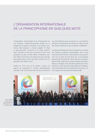 88 | La Francophonie et les Objectifs du millénaire pour le développement
L’Organisation internationale de la Francophonie est
une institution intergouvernementale fondée sur le
partage d’une langue, le français, et de valeurs com-
munes. Elle regroupe, à l’heure actuelle, 57 États
et gouvernements membres et 20 États observa-
teurs. Présente sur les cinq continents et forte d’une
population de plus de 890 millions d’habitants, dont
220 millions de locuteurs de français de par le monde,
elle regroupe plus du tiers des États membres de l’Or-
ganisation des Nations unies.
Pensée en 1970, lors de sa création, comme une
agence de coopération à vocation essentiellement
culturelle, l’OIF s’est transformée, de par la volonté de
ses chefs d’État et de gouvernement, en une institution
politique internationale à part entière qui mène à la fois
des actions politiques et de coopération multilatérale.
Le dispositif institutionnel de la Francophonie comprend
des instances politiques décisionnelles, dont la plus
haute est le Sommet des chefs d’État et de gouverne-
ment qui se réunit tous les deux ans, et le Secrétaire
général de la Francophonie, clé de voûte de ce système.
Depuis 2003, Abdou Diouf, ancien président de la Répu-
blique du Sénégal, est le Secrétaire général de la Fran-
cophonie. Il est le plus haut responsable de l’Organisa-
tion internationale de la Francophonie et incarne la voix
et le visage de la Francophonie institutionnelle.
L’Organisation internationale
de la Francophonie en quelques mots
Photo officielle
du XIVe
Sommet
de la Francophonie
(Kinshasa, les 13 et
14 octobre 2012).
©OIF
 