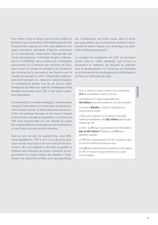 89
Pour mener à bien la mission qui lui a été confiée par
les États et gouvernements, le Secrétaire général de la
Francophonie s’appuie sur l’OIF, mais également sur
quatre opérateurs spécialisés (l’Agence universitaire
de la Francophonie, l’Association internationale des
maires francophones, l’Université Senghor d’Alexan-
drie et TV5 MONDE), deux conférences ministérielles
permanentes (la Conférence des ministres de l’édu-
cation ayant le français en partage et la Conférence
des ministres de la jeunesse et des sports ayant le
français en partage) et, enfin, l’Assemblée parlemen-
taire de la Francophonie, dotée d’un statut consultatif.
La Francophonie adopte tous les dix ans un cadre
stratégique qui définit les objectifs stratégiques et les
résultats escomptés pour l’OIF et les quatre opéra-
teurs spécialisés.
Conformément à ce cadre stratégique, ses principaux
secteurs d’intervention sont l’éducation, le développe-
ment durable, la paix, la démocratie ainsi que la pro-
motion de la langue française, le tout dans le respect
de la diversité culturelle et linguistique. Les actions de
l’OIF sont programmées sur une période de quatre
ans et essentiellement financées par des contributions
de ses États et gouvernements membres.
Avec un vécu de plus de quarante ans, sous diffé-
rentes appellations, l’OIF a mûri. À la suite de la réno-
vation de ses structures et de son mode de fonction-
nement, elle s’est attachée à optimiser sa gestion, à
améliorer ses méthodes de travail, à resserrer sa pro-
grammation et à mieux évaluer ses résultats. L’Orga-
nisation est aujourd’hui entrée, avec ses spécificités,
ses compétences, ses limites aussi, dans le cercle
des organisations qui structurent les relations interna-
tionales et exerce chaque jour davantage une diplo-
matie d’influence persuasive.
La stratégie de coopération de l’OIF est fortement
ancrée dans le « cadre référentiel » que forment la
Déclaration du millénaire, les Objectifs du millénaire
pour le développement, le Consensus de Monterrey
sur le financement du développement et la Déclaration
de Paris sur l’efficacité de l’aide.
Dans la majorité des pays membres de la Francophonie,
60 % de la population a moins de 30 ans.
Le français est la 5e
langue la plus parlée avec
220 millions de locuteurs présents sur les cinq contunents.
On estime à 900 000 le nombre de professeurs de
français dans le monde.
L’Afrique est le continent où l’on recense le plus grand
nombre de francophones, dont 96,2 millions dans les pays
membres de l’OIF.
En 2010, les 77 États et gouvernements de l’OIF totalisent
plus de 890 millions d’habitants, soit 13 % de la
population mondiale.
Les 77 États et gouvernements de l’OIF représentent plus
du tiers des membres des Nations unies.
Dans 32 États et gouvernements membres ou observateurs
de l’OIF, le français est langue officielle, seul ou avec
d’autres langues.
repères 
 
