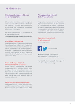 91
Principaux textes de référence
de la Francophonie
L’Organisation internationale de la Francophonie
s’appuie sur des textes de référence adoptés par
ses instances à l’occasion des Sommets de la
Francophonie, des conférences ministérielles
générales ou thématiques.
ces textes sont disponibles sur le site Internet de
l’OIF à l’adresse suivante :
www.francophonie.org/-Textes-de-reference-.html
Charte de la Francophonie
Support juridique de l’ensemble du cadre institu-
tionnel francophone, la charte de la Francophonie
définit le rôle et les missions des institutions et opé-
rateurs, notamment ceux du secrétaire général, qui
concourent à la réalisation des objectifs de la Fran-
cophonie (charte adoptée par la XXIe
conférence
ministérielle de la Francophonie à Antananarivo, le
23 novembre 2005).
Cadre stratégique décennal
de la Francophonie : 2005-2014
Adopté lors du Xe
Sommet de la Francophonie
(Ouagadougou, 26-27 novembre 2004), le cadre
stratégique décennal formule des orientations stra-
tégiques et des principes directeurs qui s’imposent
à la programmation de l’Organisation internationale
de la Francophonie et des opérateurs directs et
reconnus du Sommet.
Déclaration du Sommet de Kinshasa
Adoptée par les chefs d’État et de gouvernement
de la Francophonie à l’issue du XIVe
Sommet de la
Francophonie le 14 octobre 2012 à Kinshasa (RDC).
Principaux sites Internet
de la Francophonie
L’Organisation internationale de la Francophonie
dispose d’un certain nombre de sites spécialisés
qui s’inscrivent dans ses champs d’intervention.
Le projet de site portail de la Francophonie per-
met depuis 2009 de fédérer l’ensemble des res-
sources Internet et de renforcer l’accessibilité tout
en préservant la spécificité de chaque ressource.
Organisation internationale
de la Francophonie
www.francophonie.org
OIFfrancophonie
Médiathèque de la Francophonie
http://mediatheque.francophonie.org
Journée internationale de la Francophonie
www.20mars.francophonie.org
RÉFÉRENcES
 