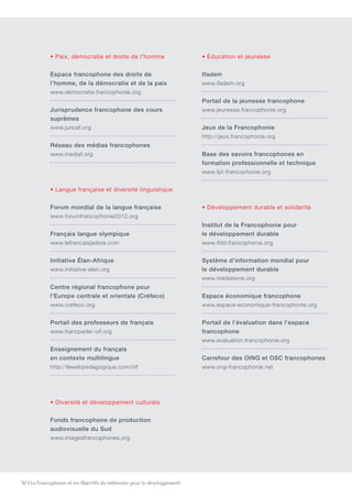 92 | La Francophonie et les Objectifs du millénaire pour le développement
• Paix, démocratie et droits de l’homme
Espace francophone des droits de
l’homme, de la démocratie et de la paix
www.democratie.francophonie.org
Jurisprudence francophone des cours
suprêmes
www.juricaf.org
Réseau des médias francophones
www.mediaf.org
• Langue française et diversité linguistique
Forum mondial de la langue française
www.forumfrancophonie2012.org
Français langue olympique
www.lefrancaisjadore.com
Initiative Élan-Afrique
www.initiative-elan.org
Centre régional francophone pour
l’Europe centrale et orientale (Créfeco)
www.crefeco.org
Portail des professeurs de français
www.francparler-oif.org
Enseignement du français
en contexte multilingue
http://lewebpedagogique.com/oif
• Diversité et développement culturels
Fonds francophone de production
audiovisuelle du Sud
www.imagesfrancophones.org
• Éducation et jeunesse
Ifadem
www.ifadem.org
Portail de la jeunesse francophone
www.jeunesse.francophonie.org
Jeux de la Francophonie
http://jeux.francophonie.org
Base des savoirs francophones en
formation professionnelle et technique
www.fpt-francophonie.org
• Développement durable et solidarité
Institut de la Francophonie pour
le développement durable
www.ifdd.francophonie.org
Système d’information mondial pour
le développement durable
www.mediaterre.org
Espace économique francophone
www.espace-economique-francophonie.org
Portail de l’évaluation dans l’espace
francophone
www.evaluation.francophonie.org
Carrefour des OING et OSC francophones
www.ong-francophonie.net
 
