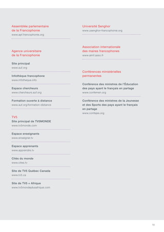 93
Assemblée parlementaire
de la Francophonie
www.apf.francophonie.org
Agence universitaire
de la Francophonie
Site principal
www.auf.org
Infothèque francophone
www.infotheque.info
Espace chercheurs
www.chercheurs.auf.org
Formation ouverte à distance
www.auf.org/formation-distance
TV5
Site principal de TV5MONDE
www.tv5monde.com
Espace enseignants
www.enseigner.tv
Espace apprenants
www.apprendre.tv
Cités du monde
www.cites.tv
Site de TV5 Québec Canada
www.tv5.ca
Site de TV5 + Afrique
www.tv5mondeplusafrique.com
Université Senghor
www.usenghor-francophonie.org
Association internationale
des maires francophones
www.aimf.asso.fr
Conférences ministérielles
permanentes
Conférence des ministres de l’éducation
des pays ayant le français en partage
www.confemen.org
Conférence des ministres de la Jeunesse
et des Sports des pays ayant le français
en partage
www.confejes.org
 