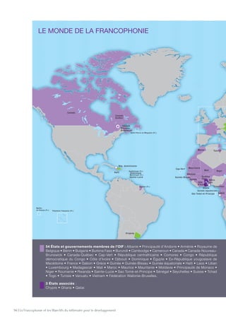 94 | La Francophonie et les Objectifs du millénaire pour le développement
54 États et gouvernements membres de l'OIF
3 États associés
20 États observateurs
LE MONDE DE LA FRANCOPHONIE
95
54 États et gouvernements membres de l’OIF : Albanie • Principauté d’Andorre • Arménie • Royaume de
Belgique • Bénin • Bulgarie • Burkina Faso • Burundi • Cambodge • Cameroun • Canada • Canada-Nouveau-
Brunswick • Canada-Québec • Cap-Vert • République centrafricaine • Comores • Congo • République
démocratique du Congo • Côte d’Ivoire • Djibouti • Dominique • Égypte • Ex-République yougoslave de
Macédoine • France • Gabon • Grèce • Guinée • Guinée-Bissau • Guinée équatoriale • Haïti • Laos • Liban
• Luxembourg • Madagascar • Mali • Maroc • Maurice • Mauritanie • Moldavie • Principauté de Monaco •
Niger • Roumanie • Rwanda • Sainte-Lucie • Sao Tomé-et-Principe • Sénégal • Seychelles • Suisse • Tchad
• Togo • Tunisie • Vanuatu • Vietnam • Fédération Wallonie-Bruxelles.
3 États associés :
Chypre • Ghana • Qatar.
20 États observateurs : Autriche • Bosnie-Herzégovine • Croatie • République dominicaine • Émirats
arabes unis • Estonie • Géorgie • Hongrie • Lettonie • Lituanie • Monténégro • Mozambique • Pologne
• Serbie • Slovaquie • Slovénie • République tchèque • Thaïlande • Ukraine • Uruguay.
Siège de l’OIF  :
Paris
Représentations permanentes :
Genève, New York, Addis-Abeba,
Bruxelles.
Bureaux régionaux :
Lomé, Libreville, Hanoï,
Port-au-Prince.
Antenne régionale :
Bucarest
Institut de la Francophonie
pour le développement
durable : Québec
 