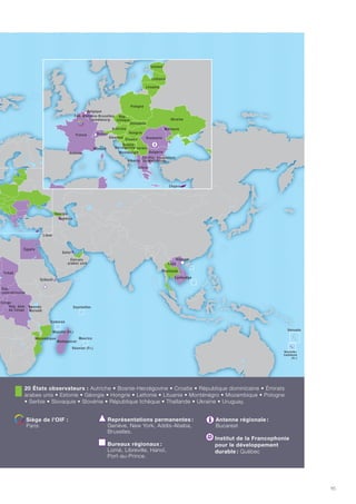 94 | La Francophonie et les Objectifs du millénaire pour le développement
54 États et gouvernements membres de l'OIF
3 États associés
20 États observateurs
LE MONDE DE LA FRANCOPHONIE
95
54 États et gouvernements membres de l’OIF : Albanie • Principauté d’Andorre • Arménie • Royaume de
Belgique • Bénin • Bulgarie • Burkina Faso • Burundi • Cambodge • Cameroun • Canada • Canada-Nouveau-
Brunswick • Canada-Québec • Cap-Vert • République centrafricaine • Comores • Congo • République
démocratique du Congo • Côte d’Ivoire • Djibouti • Dominique • Égypte • Ex-République yougoslave de
Macédoine • France • Gabon • Grèce • Guinée • Guinée-Bissau • Guinée équatoriale • Haïti • Laos • Liban
• Luxembourg • Madagascar • Mali • Maroc • Maurice • Mauritanie • Moldavie • Principauté de Monaco •
Niger • Roumanie • Rwanda • Sainte-Lucie • Sao Tomé-et-Principe • Sénégal • Seychelles • Suisse • Tchad
• Togo • Tunisie • Vanuatu • Vietnam • Fédération Wallonie-Bruxelles.
3 États associés :
Chypre • Ghana • Qatar.
20 États observateurs : Autriche • Bosnie-Herzégovine • Croatie • République dominicaine • Émirats
arabes unis • Estonie • Géorgie • Hongrie • Lettonie • Lituanie • Monténégro • Mozambique • Pologne
• Serbie • Slovaquie • Slovénie • République tchèque • Thaïlande • Ukraine • Uruguay.
Siège de l’OIF  :
Paris
Représentations permanentes :
Genève, New York, Addis-Abeba,
Bruxelles.
Bureaux régionaux :
Lomé, Libreville, Hanoï,
Port-au-Prince.
Antenne régionale :
Bucarest
Institut de la Francophonie
pour le développement
durable : Québec
 