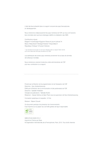 L’état des lieux présenté dans ce rapport concerne les pays francophones
en développement.
Nous remercions chaleureusement les pays membres de l’OIF qui nous ont transmis
leurs données ainsi que leurs éclairages relatifs à la réalisation des OMD.
Contributions reçues :
Bulgarie* • Cambodge • Égypte • Ghana • Laos • Lettonie* •
Maroc • Mauritanie • Sénégal • Serbie* • Seychelles •
République Tchèque* • Tunisie • Vietnam.
* Les données de ces pays ne sont pas intégrées dans ce rapport étant donné
qu’ils sont désormais des pays donateurs de l’APD.
Les statistiques des autres pays membres proviennent de la base de données
de la Banque mondiale.
Nous remercions vivement toutes les unités administratives de l’OIF
pour leur contribution à ce rapport.
Produit par la Direction de la programmation et de l’évaluation de l’OIF
Directrice : Hary Andriamboavonjy
Édité par la Direction de la communication et des partenariats de l’OIF
Directrice : Isabelle Finkelstein
Chargée de publications : Nathalie Rostini
Rédaction : Hassan Sefrioui et Alain Pham sous la supervision de Hary Andriamboavonjy
Conception graphique et maquette : In Fine
Révision : Réjane Crouzet
Ce document participe à la protection de l’environnement.
Il est imprimé sur du papier issu de forêts gérées de façon responsable.
ISBN 978-92-9028-374-4
Imprimé en France par Stipa
© Organisation internationale de la Francophonie, Paris, 2013. Tous droits réservés.
 