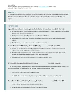 Robert J Daley
Phone: 0479122459 | Email: abdaley@bigpond.net.au | Website: www.linkedin.com – Robert J Daley
Address: 24 Blighton Road, Pitt Town NSW 2756
O B J E C T I V E
A Leadershiprole thatprovideschallengesaroundresponsibilitiestobuildbothInternal&External teamsthat
strive towardsexceptional resultswitha “CustomerFirstCulture “to be the bestthenraise the bar even
higher.
E X P E R I E N C E
Regional Director of Sales& Marketing,UnitedTechnologies –BIS Australasia June ’2014 – Mar 2016
+ Strategic development of the regional sales teams acrossall businessunits –Chubb Fire& Security, Otis Elevators
and Carrier Air Con, 400+sales executives.
+ Strategic management of all Major Accounts acrossAustralasia & SE/Asia.
+ Accountability for SFE processes inclusiveof Sales budgets/Forecasting,Pipeline,CRM, Incentive programs,
Training
+ Trade Marketing – Sales Conferences , Trade events & Communications.
General ManagerSales & Marketing, ChubbFire & Security Sept ’09 – June ‘2014
+ Develop the strategy and structure by gainingcustomer insights,then buildingthe team from inception to
launchinginto the market placewith defined objectives.
+ Build Account Management processes for achievingboth financial and Customer serviceSLA , then provide
strategic insights ensuringretention/growth across CorporateAccounts.
+ Build & Develop Sales Team Effectiveness across theCorporate Accounts Team.
NSW State Sales Manager,Coca-Cola Amatil Vending Mar’ 2008 – Aug 2009
+ Accountablefor all Sales Operations in Vending,Major customer growth and improved profitability across 10'000
Retail machines and all the development of key Customer strategies that providethat growth.
+ $60M Revenue target and achieved $5Mgrowth YAGO.
+ Won $40Mof new contracts includingSydney Airport, NSW Rail,Dexus Property Group & Westfileds.
Owner/Director Daleydouble PtyLtd, Boost Juice/Cookie Man Sept’ 2001 – Mar 2008
+ Owned & built5 retail outlets with revenues in excess of $5M.
+ Best & most profitableoutlets within Franchisegroup 3yrs continuous.
 