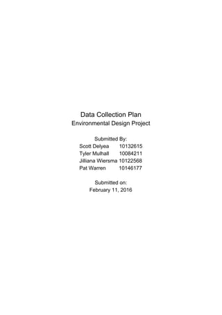  
 
 
 
 
 
 
 
 
Data Collection Plan 
Environmental Design Project 
 
Submitted By: 
Scott Delyea       10132615 
Tyler Mulhall       10084211 
Jilliana Wiersma 10122568 
Pat Warren         10146177  
 
Submitted on: 
February 11, 2016 
 
 
 
 
 
 
 
 
 
 
 
 