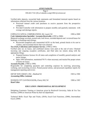 ANNE PAOLINI
Page 2
856-663-7161 (H) ● Linkedin ● amp12061@verizon.net
Verified daily deposits, reconciled bank statements and formulated itemized reports based on
information collected from the various locations.
• Processed manual credit card purchases to receive payment from the prospective
companies.
• Provided Controller with information to prepare monthly and quarterly statements with
overage and shortage reports.
COPELCO CAPITAL CORPORATIONS, Mt. Laurel, NJ 1988 to 2000
Cash Administration Specialist / Accounts Receivable, (1993 to 2000)
Balanced exchange accounts, posted cash, lock boxes, recorded deposits and reviewed leases for
bookings, re-bookings and closings.
• Reconciled unapplied cash, transmitted ACH’s to the bank, printed checks to be sent to
vendors, and researched checks that were returned.
Tax Clerk, Collections and Customer Service, (1990 to 1993)
Verified sales tax on leases, and confirmed monies were paid at the end of term. Checked
incoming and outgoing exception certificates, and filed sales tax returns along with the
appropriate filings.
• Prepared business licenses for all states and completion of monthly general analysis and
payee listings.
• Input 1099 information, maintained W-9’s when necessary and tracked the proper return
of forms for leases.
Accounts Payable, (1988 to 1990)
Responsible for completing payments and controling expenses by receiving, processing,
verifying, and reconciling invoices. Posted journal entries, and processed expediture reports for
management reporting and review.
HIP OF NEW JERSEY, INC., Medford NJ 1985 to 1988
Accounting Office Assistant
HUDSON CITY SAVINGS BANK, Cherry Hill, NJ 1980 to 1985
Head Teller
EDUCATION / PROFESSIONAL DEVELOPMENT
Delighting Customers Training at American given by Rockwell University, Sales & Use Tax
Seminar, (2008) at American Water by their tax department.
Technical Skills: Excel Tips and Tricks, (2010), Excel Cool Functions, (2008), Intermediate
Excel, (2008)
 