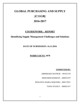 1
GLOBAL PURCHASING AND SUPPLY
[C11GB]
2016-2017
COURSEWORK – REPORT
Identifying Supply Management Challenges and Solutions
DATE OF SUBMISSION: 16.11.2016
WORD COUNT: 4078
SUBMITTED BY:
ABHISHAKE MATHUR - 091621355
MOHAMED DARMAN – H00255197
ROXANNA MARIA SEQUEIRA - H00172851
TANIA STANLY – H00261417
 